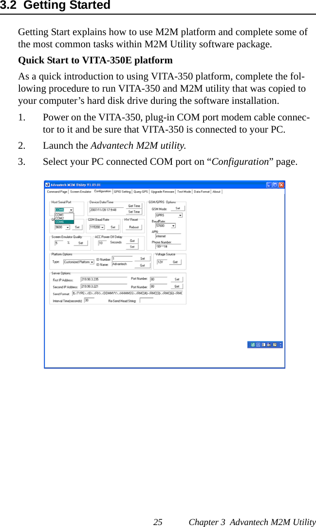 25 Chapter 3  Advantech M2M Utility3.2  Getting StartedGetting Start explains how to use M2M platform and complete some of the most common tasks within M2M Utility software package.Quick Start to VITA-350E platformAs a quick introduction to using VITA-350 platform, complete the fol-lowing procedure to run VITA-350 and M2M utility that was copied to your computer’s hard disk drive during the software installation.1. Power on the VITA-350, plug-in COM port modem cable connec-tor to it and be sure that VITA-350 is connected to your PC.2. Launch the Advantech M2M utility.3. Select your PC connected COM port on “Configuration” page.