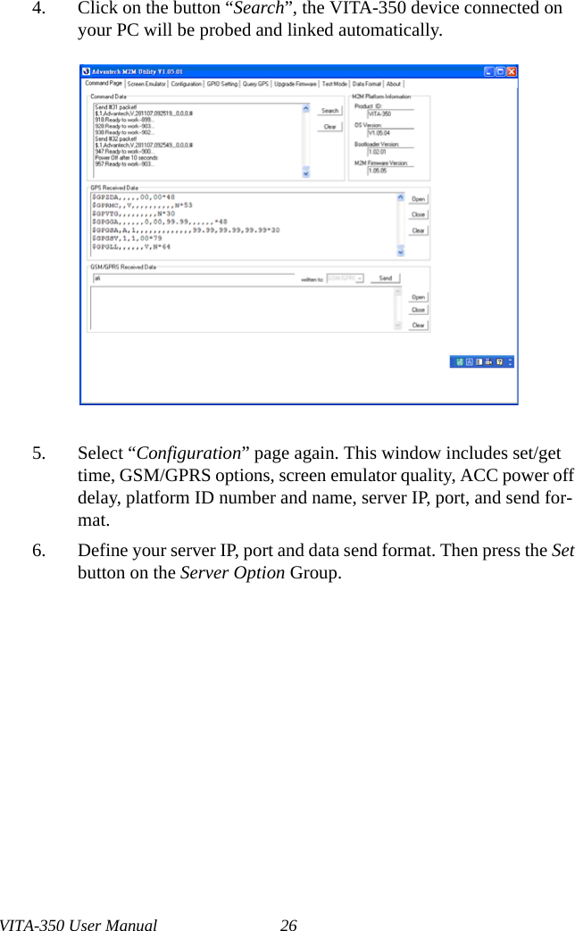 VITA-350 User Manual 264. Click on the button “Search”, the VITA-350 device connected on your PC will be probed and linked automatically.5. Select “Configuration” page again. This window includes set/get time, GSM/GPRS options, screen emulator quality, ACC power off delay, platform ID number and name, server IP, port, and send for-mat.6. Define your server IP, port and data send format. Then press the Set button on the Server Option Group.