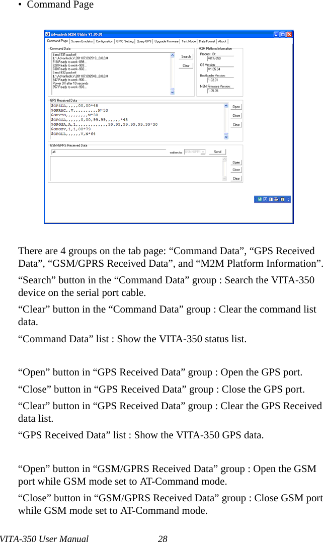 VITA-350 User Manual 28•  Command PageThere are 4 groups on the tab page: “Command Data”, “GPS Received Data”, “GSM/GPRS Received Data”, and “M2M Platform Information”.“Search” button in the “Command Data” group : Search the VITA-350device on the serial port cable.“Clear” button in the “Command Data” group : Clear the command list data.“Command Data” list : Show the VITA-350 status list.“Open” button in “GPS Received Data” group : Open the GPS port.“Close” button in “GPS Received Data” group : Close the GPS port.“Clear” button in “GPS Received Data” group : Clear the GPS Received data list.“GPS Received Data” list : Show the VITA-350 GPS data.“Open” button in “GSM/GPRS Received Data” group : Open the GSM port while GSM mode set to AT-Command mode.“Close” button in “GSM/GPRS Received Data” group : Close GSM port while GSM mode set to AT-Command mode.