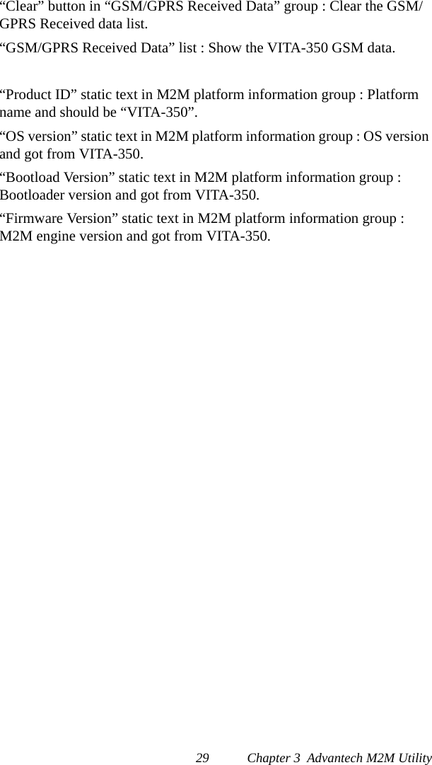 29 Chapter 3  Advantech M2M Utility“Clear” button in “GSM/GPRS Received Data” group : Clear the GSM/GPRS Received data list.“GSM/GPRS Received Data” list : Show the VITA-350 GSM data.“Product ID” static text in M2M platform information group : Platform name and should be “VITA-350”.“OS version” static text in M2M platform information group : OS version and got from VITA-350.“Bootload Version” static text in M2M platform information group : Bootloader version and got from VITA-350.“Firmware Version” static text in M2M platform information group : M2M engine version and got from VITA-350.