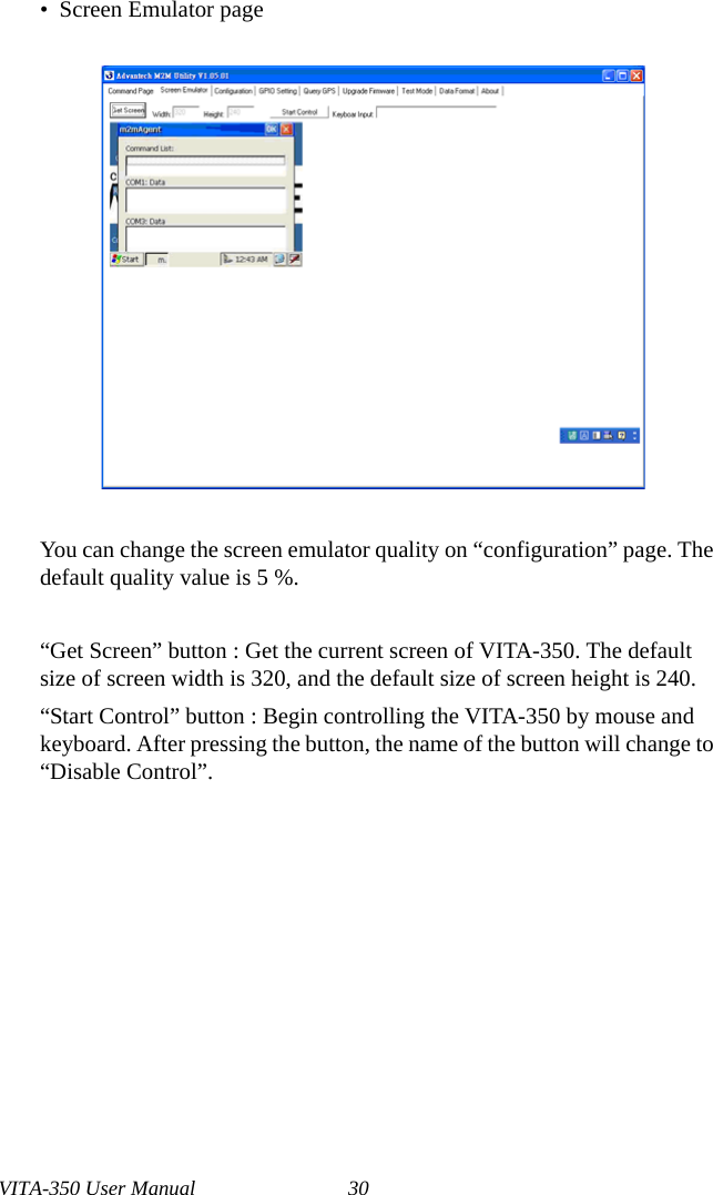 VITA-350 User Manual 30•  Screen Emulator pageYou can change the screen emulator quality on “configuration” page. The default quality value is 5 %.“Get Screen” button : Get the current screen of VITA-350. The default size of screen width is 320, and the default size of screen height is 240.“Start Control” button : Begin controlling the VITA-350 by mouse and keyboard. After pressing the button, the name of the button will change to “Disable Control”.