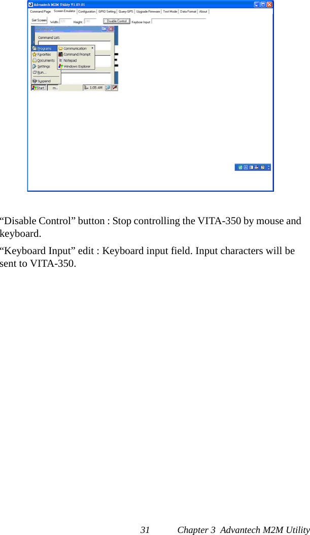 31 Chapter 3  Advantech M2M Utility“Disable Control” button : Stop controlling the VITA-350 by mouse and keyboard.“Keyboard Input” edit : Keyboard input field. Input characters will be sent to VITA-350. 