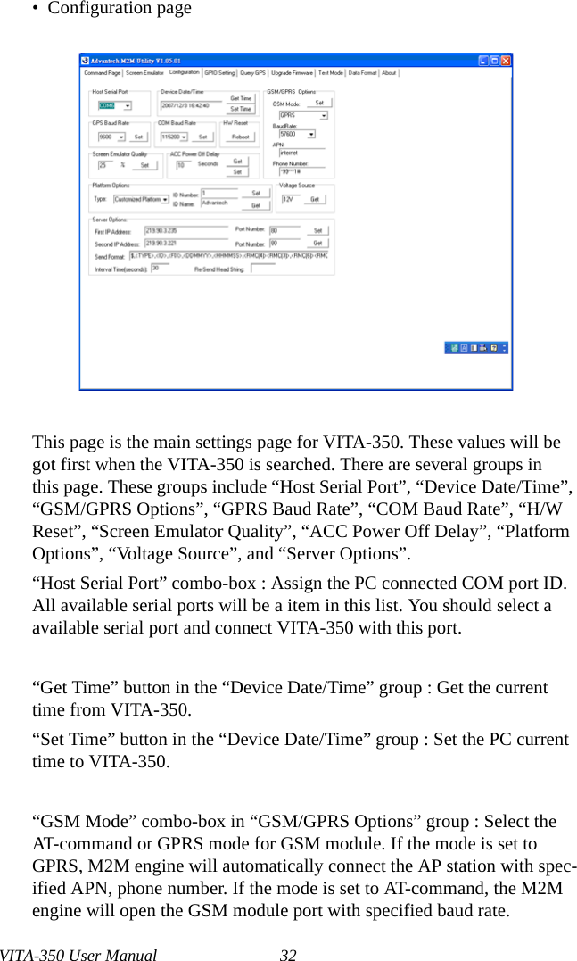 VITA-350 User Manual 32•  Configuration pageThis page is the main settings page for VITA-350. These values will be got first when the VITA-350 is searched. There are several groups in this page. These groups include “Host Serial Port”, “Device Date/Time”, “GSM/GPRS Options”, “GPRS Baud Rate”, “COM Baud Rate”, “H/W Reset”, “Screen Emulator Quality”, “ACC Power Off Delay”, “Platform Options”, “Voltage Source”, and “Server Options”.“Host Serial Port” combo-box : Assign the PC connected COM port ID. All available serial ports will be a item in this list. You should select a available serial port and connect VITA-350 with this port.“Get Time” button in the “Device Date/Time” group : Get the current time from VITA-350.“Set Time” button in the “Device Date/Time” group : Set the PC current time to VITA-350.“GSM Mode” combo-box in “GSM/GPRS Options” group : Select the AT-command or GPRS mode for GSM module. If the mode is set to GPRS, M2M engine will automatically connect the AP station with spec-ified APN, phone number. If the mode is set to AT-command, the M2M engine will open the GSM module port with specified baud rate.