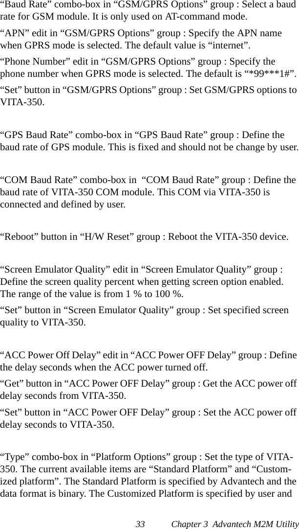 33 Chapter 3  Advantech M2M Utility“Baud Rate” combo-box in “GSM/GPRS Options” group : Select a baud rate for GSM module. It is only used on AT-command mode.“APN” edit in “GSM/GPRS Options” group : Specify the APN name when GPRS mode is selected. The default value is “internet”.“Phone Number” edit in “GSM/GPRS Options” group : Specify the phone number when GPRS mode is selected. The default is “*99***1#”.“Set” button in “GSM/GPRS Options” group : Set GSM/GPRS options to VITA-350.“GPS Baud Rate” combo-box in “GPS Baud Rate” group : Define the baud rate of GPS module. This is fixed and should not be change by user.“COM Baud Rate” combo-box in  “COM Baud Rate” group : Define the baud rate of VITA-350 COM module. This COM via VITA-350 is connected and defined by user.“Reboot” button in “H/W Reset” group : Reboot the VITA-350 device.“Screen Emulator Quality” edit in “Screen Emulator Quality” group : Define the screen quality percent when getting screen option enabled. The range of the value is from 1 % to 100 %.“Set” button in “Screen Emulator Quality” group : Set specified screen quality to VITA-350.“ACC Power Off Delay” edit in “ACC Power OFF Delay” group : Define the delay seconds when the ACC power turned off.“Get” button in “ACC Power OFF Delay” group : Get the ACC power off delay seconds from VITA-350.“Set” button in “ACC Power OFF Delay” group : Set the ACC power off delay seconds to VITA-350.“Type” combo-box in “Platform Options” group : Set the type of VITA-350. The current available items are “Standard Platform” and “Custom-ized platform”. The Standard Platform is specified by Advantech and the data format is binary. The Customized Platform is specified by user and 