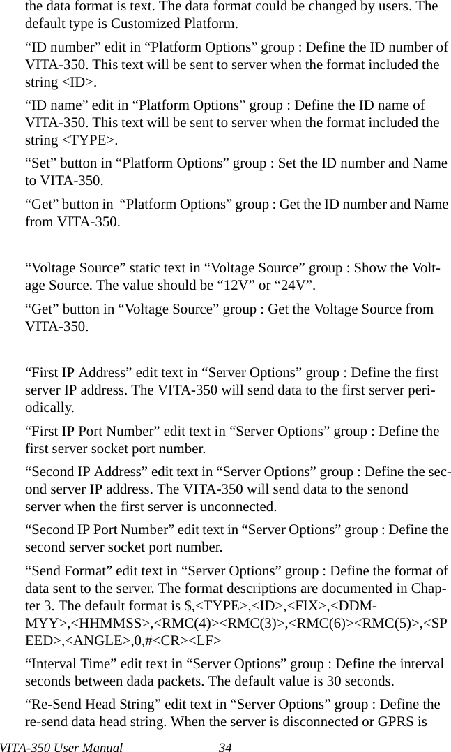 VITA-350 User Manual 34the data format is text. The data format could be changed by users. The default type is Customized Platform.“ID number” edit in “Platform Options” group : Define the ID number of VITA-350. This text will be sent to server when the format included the string &lt;ID&gt;.“ID name” edit in “Platform Options” group : Define the ID name of VITA-350. This text will be sent to server when the format included the string &lt;TYPE&gt;.“Set” button in “Platform Options” group : Set the ID number and Name to VITA-350. “Get” button in  “Platform Options” group : Get the ID number and Name from VITA-350. “Voltage Source” static text in “Voltage Source” group : Show the Volt-age Source. The value should be “12V” or “24V”.“Get” button in “Voltage Source” group : Get the Voltage Source from VITA-350. “First IP Address” edit text in “Server Options” group : Define the first server IP address. The VITA-350 will send data to the first server peri-odically. “First IP Port Number” edit text in “Server Options” group : Define the first server socket port number. “Second IP Address” edit text in “Server Options” group : Define the sec-ond server IP address. The VITA-350 will send data to the senond server when the first server is unconnected. “Second IP Port Number” edit text in “Server Options” group : Define the second server socket port number. “Send Format” edit text in “Server Options” group : Define the format of data sent to the server. The format descriptions are documented in Chap-ter 3. The default format is $,&lt;TYPE&gt;,&lt;ID&gt;,&lt;FIX&gt;,&lt;DDM-MYY&gt;,&lt;HHMMSS&gt;,&lt;RMC(4)&gt;&lt;RMC(3)&gt;,&lt;RMC(6)&gt;&lt;RMC(5)&gt;,&lt;SPEED&gt;,&lt;ANGLE&gt;,0,#&lt;CR&gt;&lt;LF&gt;“Interval Time” edit text in “Server Options” group : Define the interval seconds between dada packets. The default value is 30 seconds.“Re-Send Head String” edit text in “Server Options” group : Define the re-send data head string. When the server is disconnected or GPRS is 