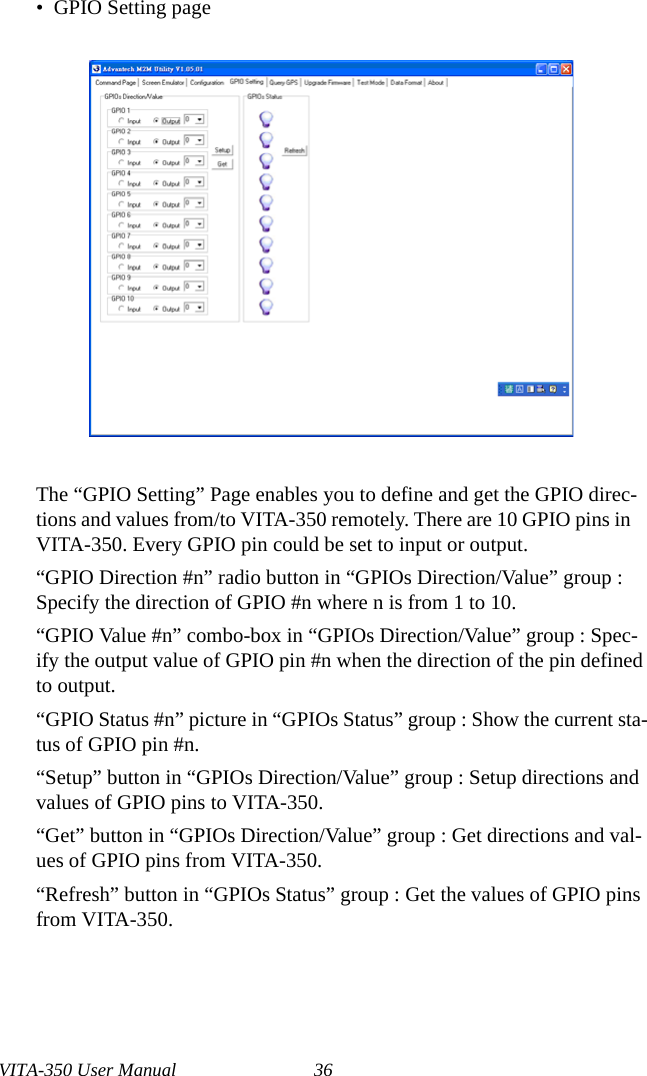 VITA-350 User Manual 36•  GPIO Setting pageThe “GPIO Setting” Page enables you to define and get the GPIO direc-tions and values from/to VITA-350 remotely. There are 10 GPIO pins in VITA-350. Every GPIO pin could be set to input or output.“GPIO Direction #n” radio button in “GPIOs Direction/Value” group : Specify the direction of GPIO #n where n is from 1 to 10.“GPIO Value #n” combo-box in “GPIOs Direction/Value” group : Spec-ify the output value of GPIO pin #n when the direction of the pin defined to output.“GPIO Status #n” picture in “GPIOs Status” group : Show the current sta-tus of GPIO pin #n.“Setup” button in “GPIOs Direction/Value” group : Setup directions and values of GPIO pins to VITA-350.“Get” button in “GPIOs Direction/Value” group : Get directions and val-ues of GPIO pins from VITA-350.“Refresh” button in “GPIOs Status” group : Get the values of GPIO pins from VITA-350.