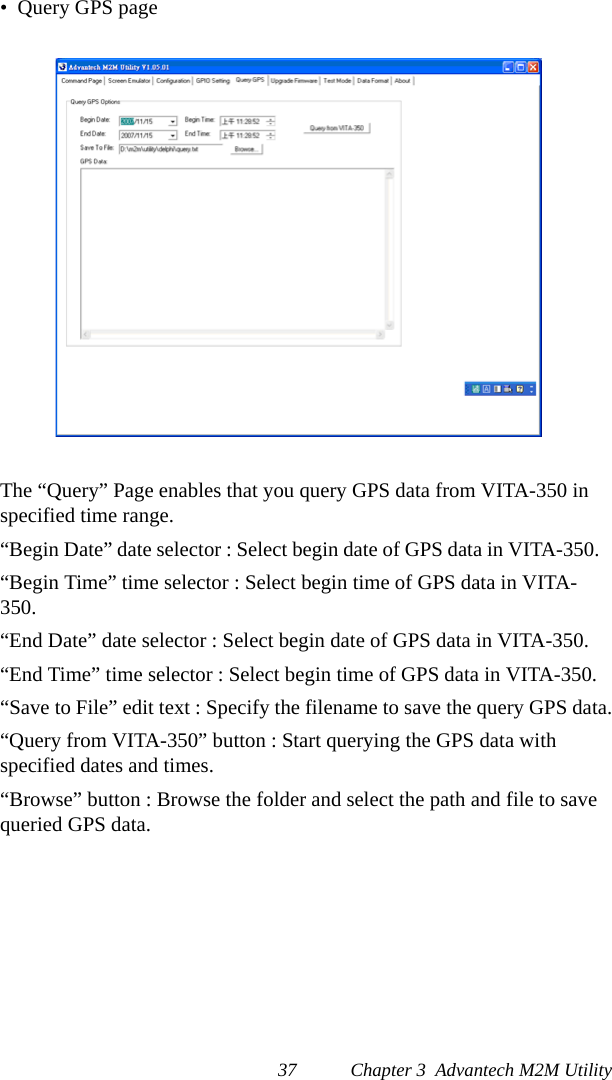 37 Chapter 3  Advantech M2M Utility•  Query GPS pageThe “Query” Page enables that you query GPS data from VITA-350 in specified time range.“Begin Date” date selector : Select begin date of GPS data in VITA-350.“Begin Time” time selector : Select begin time of GPS data in VITA-350.“End Date” date selector : Select begin date of GPS data in VITA-350.“End Time” time selector : Select begin time of GPS data in VITA-350.“Save to File” edit text : Specify the filename to save the query GPS data.“Query from VITA-350” button : Start querying the GPS data with specified dates and times.“Browse” button : Browse the folder and select the path and file to save queried GPS data. 