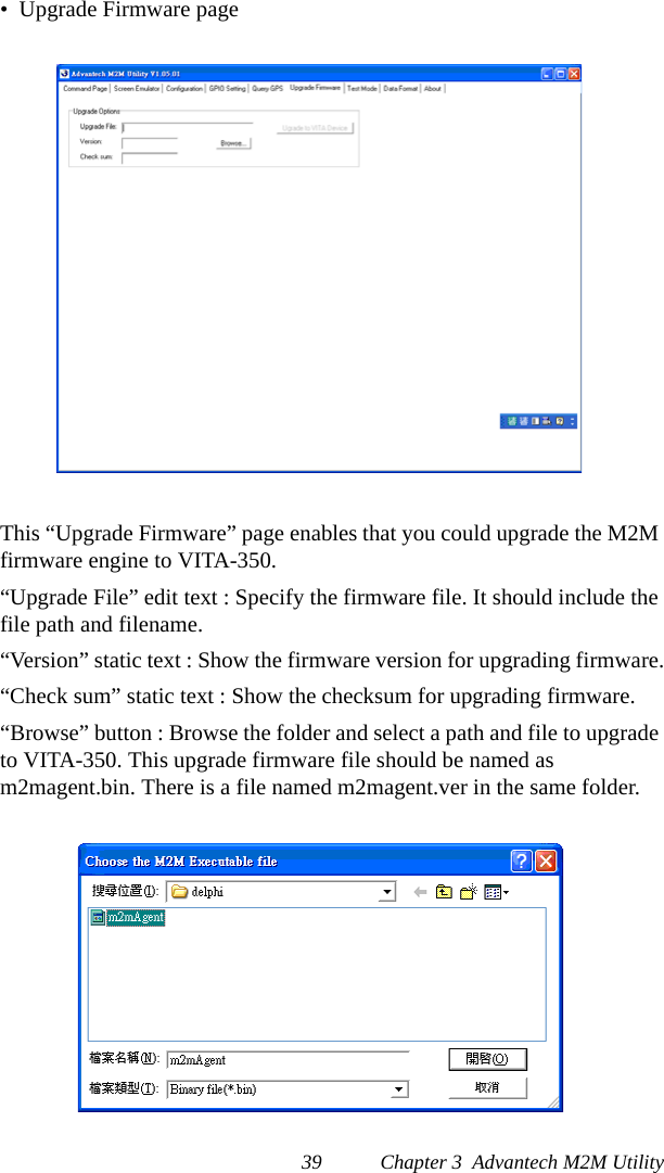 39 Chapter 3  Advantech M2M Utility•  Upgrade Firmware pageThis “Upgrade Firmware” page enables that you could upgrade the M2M firmware engine to VITA-350.“Upgrade File” edit text : Specify the firmware file. It should include the file path and filename.“Version” static text : Show the firmware version for upgrading firmware.“Check sum” static text : Show the checksum for upgrading firmware.“Browse” button : Browse the folder and select a path and file to upgrade to VITA-350. This upgrade firmware file should be named as m2magent.bin. There is a file named m2magent.ver in the same folder.