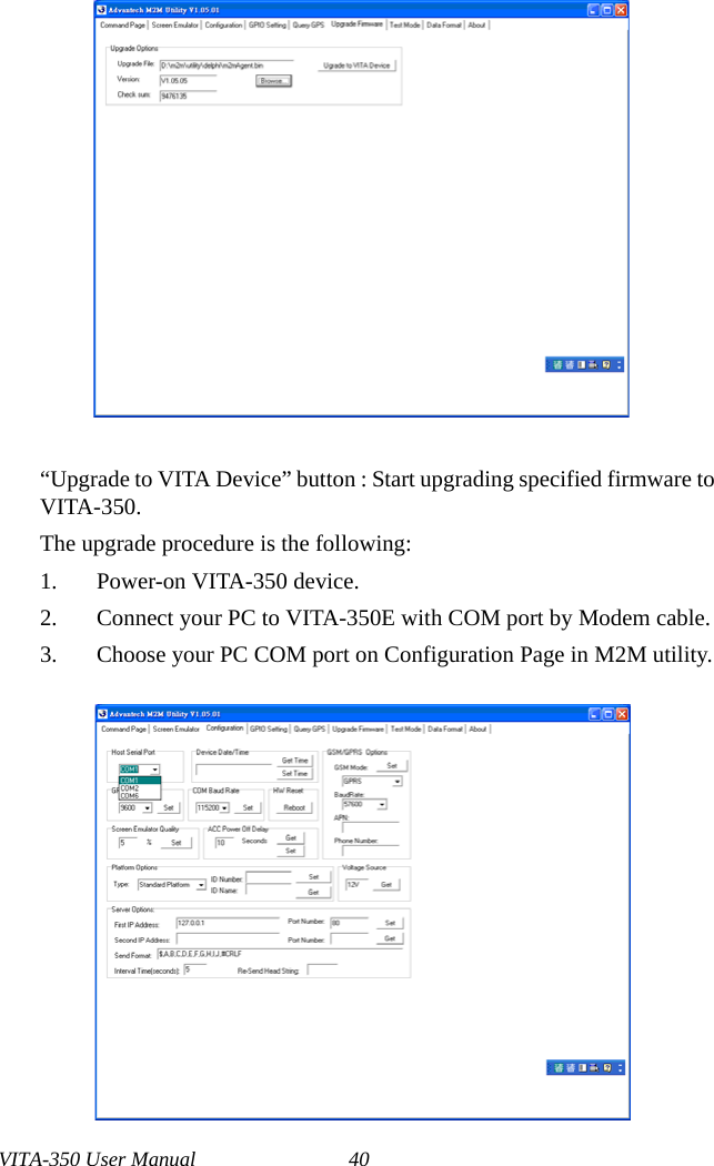 VITA-350 User Manual 40“Upgrade to VITA Device” button : Start upgrading specified firmware to VITA-350.The upgrade procedure is the following:1. Power-on VITA-350 device.2. Connect your PC to VITA-350E with COM port by Modem cable.3. Choose your PC COM port on Configuration Page in M2M utility.