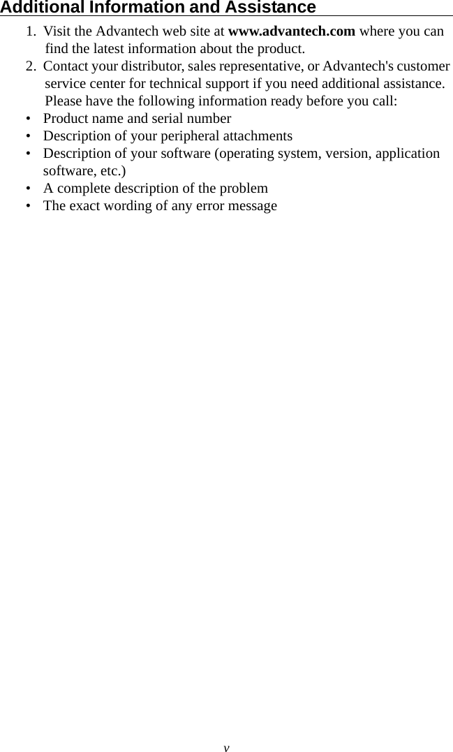 vAdditional Information and Assistance                                1. Visit the Advantech web site at www.advantech.com where you can find the latest information about the product.2. Contact your distributor, sales representative, or Advantech&apos;s customer service center for technical support if you need additional assistance. Please have the following information ready before you call:• Product name and serial number• Description of your peripheral attachments• Description of your software (operating system, version, application software, etc.)• A complete description of the problem• The exact wording of any error message