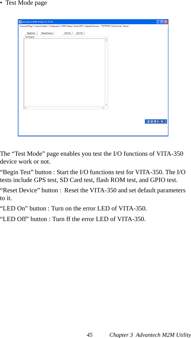 45 Chapter 3  Advantech M2M Utility•  Test Mode pageThe “Test Mode” page enables you test the I/O functions of VITA-350 device work or not. “Begin Test” button : Start the I/O functions test for VITA-350. The I/O tests include GPS test, SD Card test, flash ROM test, and GPIO test.“Reset Device” button :  Reset the VITA-350 and set default parameters to it.“LED On” button : Turn on the error LED of VITA-350.“LED Off” button : Turn ff the error LED of VITA-350.