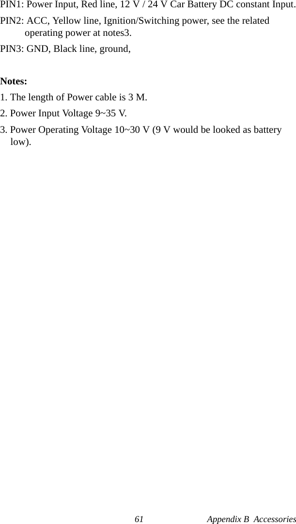 61 Appendix B  AccessoriesPIN1: Power Input, Red line, 12 V / 24 V Car Battery DC constant Input.PIN2: ACC, Yellow line, Ignition/Switching power, see the related    operating power at notes3. PIN3: GND, Black line, ground, Notes:1. The length of Power cable is 3 M.2. Power Input Voltage 9~35 V.3. Power Operating Voltage 10~30 V (9 V would be looked as battery low).