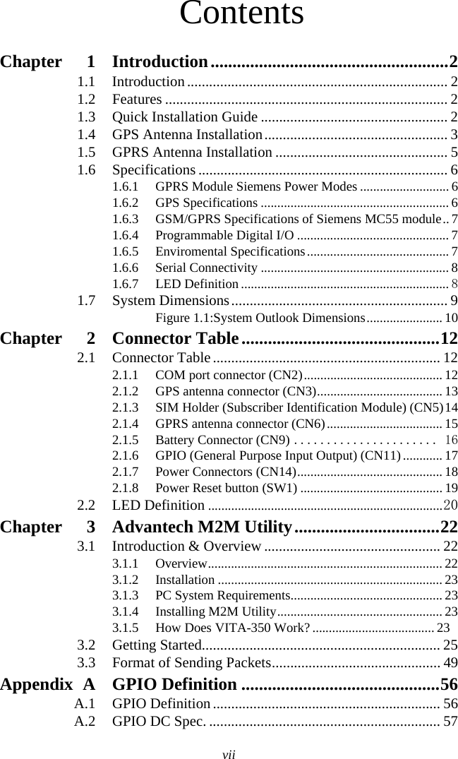 viiContentsChapter 1 Introduction......................................................21.1 Introduction....................................................................... 21.2 Features ............................................................................. 21.3 Quick Installation Guide ................................................... 21.4 GPS Antenna Installation.................................................. 31.5 GPRS Antenna Installation ............................................... 51.6 Specifications .................................................................... 61.6.1 GPRS Module Siemens Power Modes ........................... 61.6.2 GPS Specifications ......................................................... 61.6.3 GSM/GPRS Specifications of Siemens MC55 module.. 71.6.4 Programmable Digital I/O .............................................. 71.6.5 Enviromental Specifications........................................... 71.6.6 Serial Connectivity ......................................................... 81.6.7 LED Definition ............................................................... 81.7 System Dimensions........................................................... 9Figure 1.1:System Outlook Dimensions....................... 10Chapter 2 Connector Table.............................................122.1 Connector Table.............................................................. 122.1.1 COM port connector (CN2).......................................... 122.1.2 GPS antenna connector (CN3)...................................... 132.1.3 SIM Holder (Subscriber Identification Module) (CN5)142.1.4 GPRS antenna connector (CN6)................................... 152.1.5 Battery Connector (CN9) ...................... 162.1.6 GPIO (General Purpose Input Output) (CN11)............ 172.1.7 Power Connectors (CN14)............................................ 182.1.8 Power Reset button (SW1) ........................................... 192.2 LED Definition .......................................................................20Chapter 3 Advantech M2M Utility.................................223.1 Introduction &amp; Overview ................................................ 223.1.1 Overview....................................................................... 223.1.2 Installation .................................................................... 233.1.3 PC System Requirements.............................................. 233.1.4 Installing M2M Utility.................................................. 233.1.5 How Does VITA-350 Work? ..................................... 233.2 Getting Started................................................................. 253.3 Format of Sending Packets.............................................. 49Appendix A GPIO Definition .............................................56A.1 GPIO Definition.............................................................. 56A.2 GPIO DC Spec. ............................................................... 57