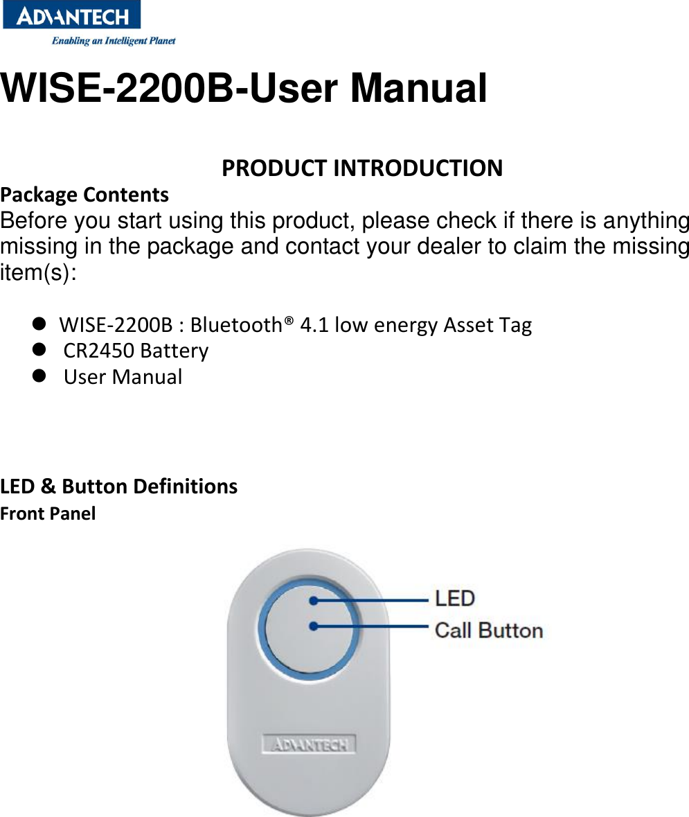  WISE-2200B-User Manual   PRODUCT INTRODUCTION Package Contents Before you start using this product, please check if there is anything missing in the package and contact your dealer to claim the missing item(s):    WISE-2200B : Bluetooth® 4.1 low energy Asset Tag    CR2450 Battery      User Manual      LED &amp; Button Definitions Front Panel            