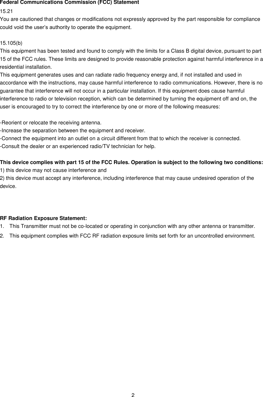 2 Federal Communications Commission (FCC) Statement 15.21 You are cautioned that changes or modifications not expressly approved by the part responsible for compliance could void the user’s authority to operate the equipment. 15.105(b) This equipment has been tested and found to comply with the limits for a Class B digital device, pursuant to part 15 of the FCC rules. These limits are designed to provide reasonable protection against harmful interference in a residential installation. This equipment generates uses and can radiate radio frequency energy and, if not installed and used in accordance with the instructions, may cause harmful interference to radio communications. However, there is no guarantee that interference will not occur in a particular installation. If this equipment does cause harmful interference to radio or television reception, which can be determined by turning the equipment off and on, the user is encouraged to try to correct the interference by one or more of the following measures: -Reorient or relocate the receiving antenna. -Increase the separation between the equipment and receiver. -Connect the equipment into an outlet on a circuit different from that to which the receiver is connected. -Consult the dealer or an experienced radio/TV technician for help. This device complies with part 15 of the FCC Rules. Operation is subject to the following two conditions: 1) this device may not cause interference and2) this device must accept any interference, including interference that may cause undesired operation of thedevice. RF Radiation Exposure Statement: 1. This Transmitter must not be co-located or operating in conjunction with any other antenna or transmitter.2. This equipment complies with FCC RF radiation exposure limits set forth for an uncontrolled environment. 