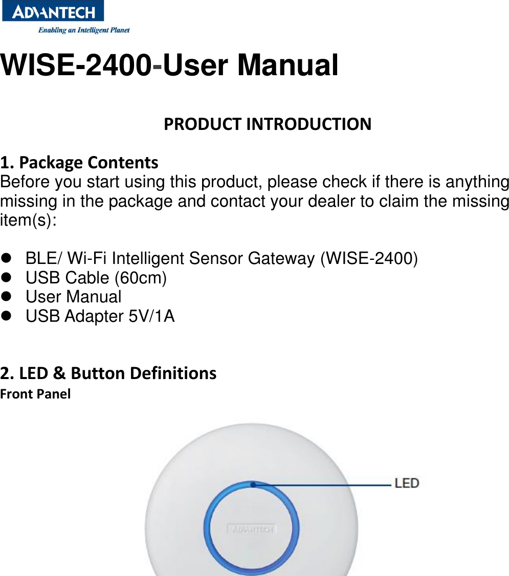  WISE-2400-User Manual   PRODUCT INTRODUCTION  1. Package Contents Before you start using this product, please check if there is anything missing in the package and contact your dealer to claim the missing item(s):    BLE/ Wi-Fi Intelligent Sensor Gateway (WISE-2400)   USB Cable (60cm)   User Manual   USB Adapter 5V/1A     2. LED &amp; Button Definitions Front Panel         