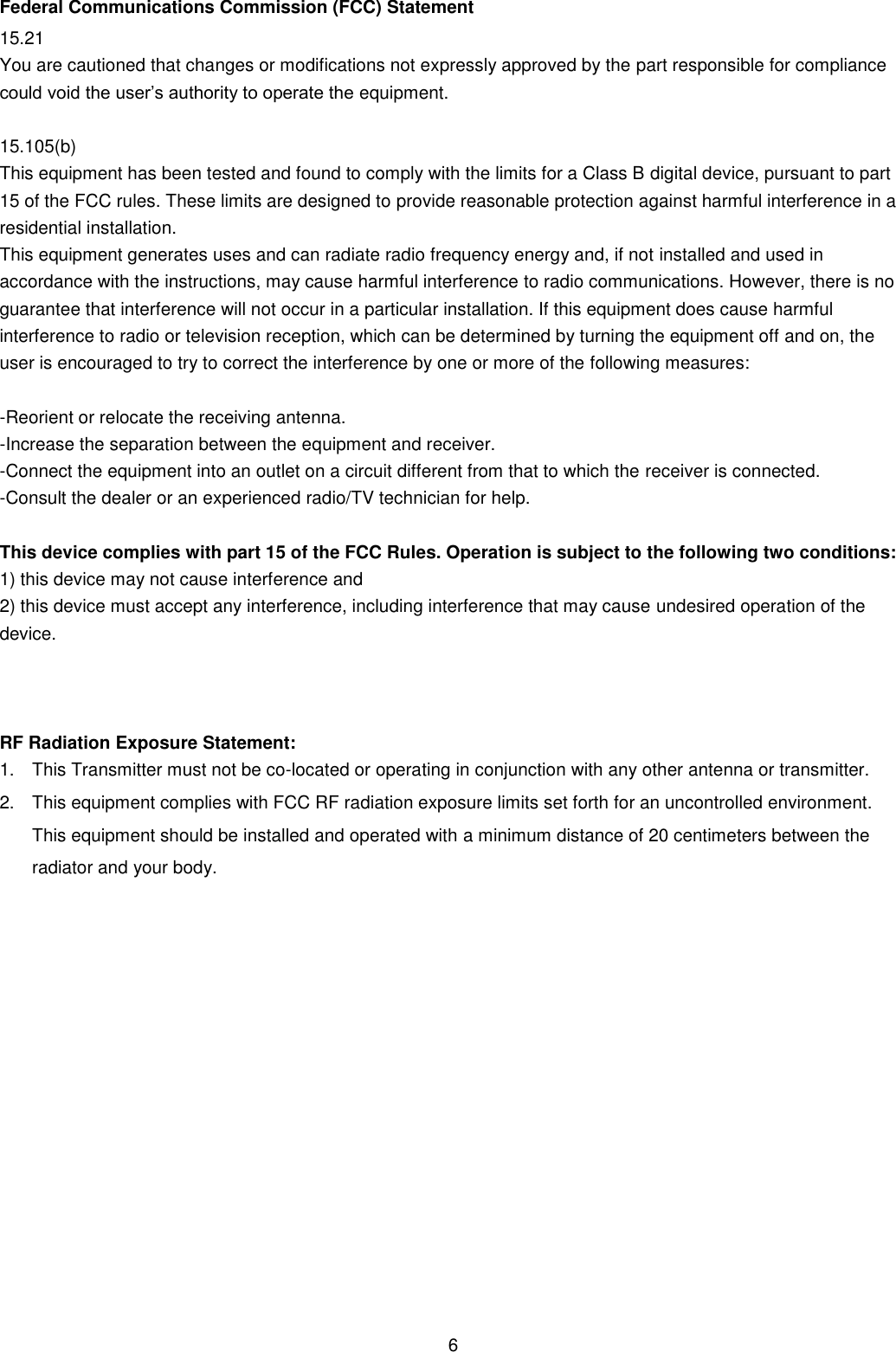 6 Federal Communications Commission (FCC) Statement 15.21 You are cautioned that changes or modifications not expressly approved by the part responsible for compliance could void the user’s authority to operate the equipment.  15.105(b) This equipment has been tested and found to comply with the limits for a Class B digital device, pursuant to part 15 of the FCC rules. These limits are designed to provide reasonable protection against harmful interference in a residential installation. This equipment generates uses and can radiate radio frequency energy and, if not installed and used in accordance with the instructions, may cause harmful interference to radio communications. However, there is no guarantee that interference will not occur in a particular installation. If this equipment does cause harmful interference to radio or television reception, which can be determined by turning the equipment off and on, the user is encouraged to try to correct the interference by one or more of the following measures:  -Reorient or relocate the receiving antenna. -Increase the separation between the equipment and receiver. -Connect the equipment into an outlet on a circuit different from that to which the receiver is connected. -Consult the dealer or an experienced radio/TV technician for help.  This device complies with part 15 of the FCC Rules. Operation is subject to the following two conditions:   1) this device may not cause interference and 2) this device must accept any interference, including interference that may cause undesired operation of the device.   RF Radiation Exposure Statement: 1.  This Transmitter must not be co-located or operating in conjunction with any other antenna or transmitter. 2.  This equipment complies with FCC RF radiation exposure limits set forth for an uncontrolled environment. This equipment should be installed and operated with a minimum distance of 20 centimeters between the radiator and your body.  