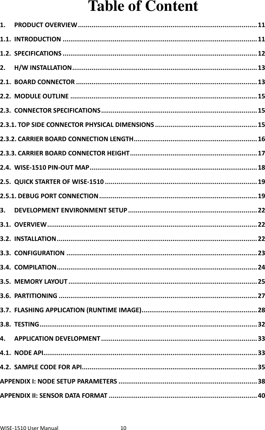 WISE-1510 User Manual  10 Table of Content 1. PRODUCT OVERVIEW ............................................................................................. 11 1.1. INTRODUCTION ..................................................................................................... 11 1.2. SPECIFICATIONS ..................................................................................................... 12 2. H/W INSTALLATION ................................................................................................ 13 2.1. BOARD CONNECTOR .............................................................................................. 13 2.2. MODULE OUTLINE ................................................................................................. 15 2.3. CONNECTOR SPECIFICATIONS ................................................................................. 15 2.3.1. TOP SIDE CONNECTOR PHYSICAL DIMENSIONS ..................................................... 15 2.3.2. CARRIER BOARD CONNECTION LENGTH ................................................................ 16 2.3.3. CARRIER BOARD CONNECTOR HEIGHT .................................................................. 17 2.4. WISE-1510 PIN-OUT MAP ....................................................................................... 18 2.5. QUICK STARTER OF WISE-1510 ............................................................................... 19 2.5.1. DEBUG PORT CONNECTION .................................................................................. 19 3. DEVELOPMENT ENVIRONMENT SETUP ................................................................... 22 3.1. OVERVIEW ............................................................................................................. 22 3.2. INSTALLATION ........................................................................................................ 22 3.3. CONFIGURATION ................................................................................................... 23 3.4. COMPILATION ........................................................................................................ 24 3.5. MEMORY LAYOUT .................................................................................................. 25 3.6. PARTITIONING ....................................................................................................... 27 3.7. FLASHING APPLICATION (RUNTIME IMAGE) ............................................................ 28 3.8. TESTING ................................................................................................................. 32 4. APPLICATION DEVELOPMENT ................................................................................. 33 4.1. NODE API............................................................................................................... 33 4.2. SAMPLE CODE FOR API ........................................................................................... 35 APPENDIX I: NODE SETUP PARAMETERS ........................................................................ 38 APPENDIX II: SENSOR DATA FORMAT ............................................................................. 40 