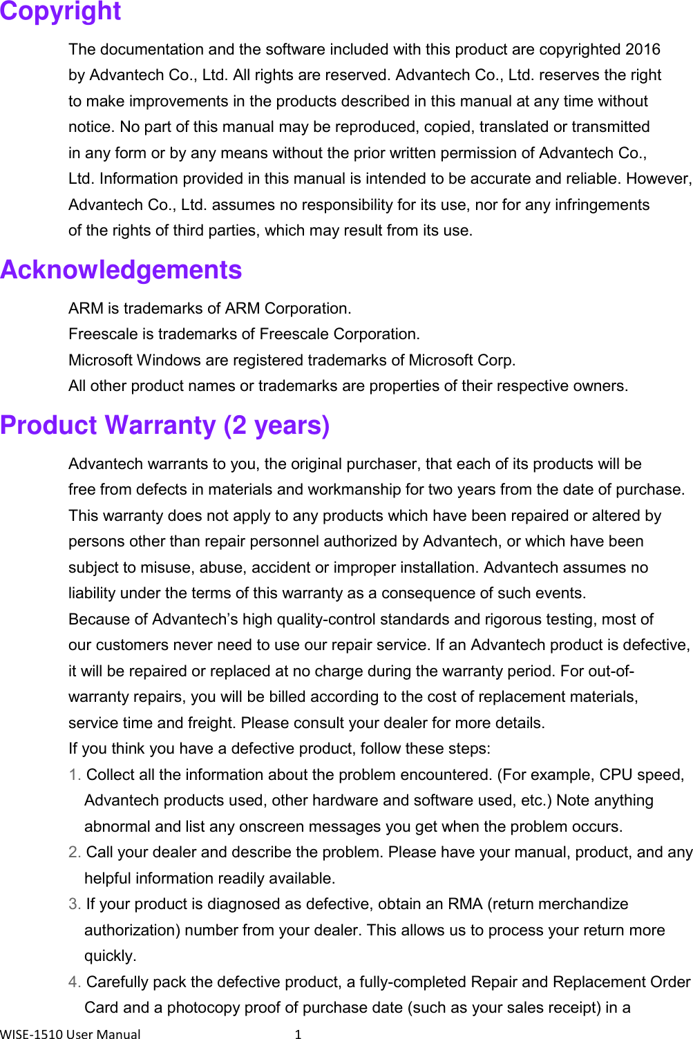 WISE-1510 User Manual  1 Copyright The documentation and the software included with this product are copyrighted 2016 by Advantech Co., Ltd. All rights are reserved. Advantech Co., Ltd. reserves the right to make improvements in the products described in this manual at any time without notice. No part of this manual may be reproduced, copied, translated or transmitted in any form or by any means without the prior written permission of Advantech Co., Ltd. Information provided in this manual is intended to be accurate and reliable. However, Advantech Co., Ltd. assumes no responsibility for its use, nor for any infringements of the rights of third parties, which may result from its use. Acknowledgements ARM is trademarks of ARM Corporation. Freescale is trademarks of Freescale Corporation. Microsoft Windows are registered trademarks of Microsoft Corp. All other product names or trademarks are properties of their respective owners. Product Warranty (2 years) Advantech warrants to you, the original purchaser, that each of its products will be free from defects in materials and workmanship for two years from the date of purchase. This warranty does not apply to any products which have been repaired or altered by persons other than repair personnel authorized by Advantech, or which have been subject to misuse, abuse, accident or improper installation. Advantech assumes no liability under the terms of this warranty as a consequence of such events. Because of Advantech’s high quality-control standards and rigorous testing, most of our customers never need to use our repair service. If an Advantech product is defective, it will be repaired or replaced at no charge during the warranty period. For out-of- warranty repairs, you will be billed according to the cost of replacement materials, service time and freight. Please consult your dealer for more details. If you think you have a defective product, follow these steps: 1. Collect all the information about the problem encountered. (For example, CPU speed, Advantech products used, other hardware and software used, etc.) Note anything abnormal and list any onscreen messages you get when the problem occurs. 2. Call your dealer and describe the problem. Please have your manual, product, and any helpful information readily available. 3. If your product is diagnosed as defective, obtain an RMA (return merchandize authorization) number from your dealer. This allows us to process your return more quickly. 4. Carefully pack the defective product, a fully-completed Repair and Replacement Order Card and a photocopy proof of purchase date (such as your sales receipt) in a 