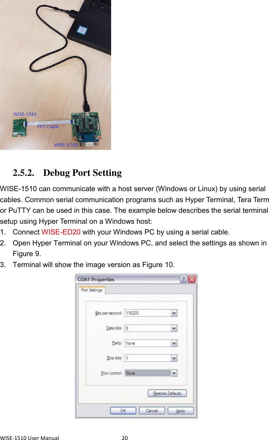 WISE-1510 User Manual  20   2.5.2. Debug Port Setting  WISE-1510 can communicate with a host server (Windows or Linux) by using serial cables. Common serial communication programs such as Hyper Terminal, Tera Term or PuTTY can be used in this case. The example below describes the serial terminal setup using Hyper Terminal on a Windows host: 1.  Connect WISE-ED20 with your Windows PC by using a serial cable. 2.  Open Hyper Terminal on your Windows PC, and select the settings as shown in Figure 9. 3.  Terminal will show the image version as Figure 10.  