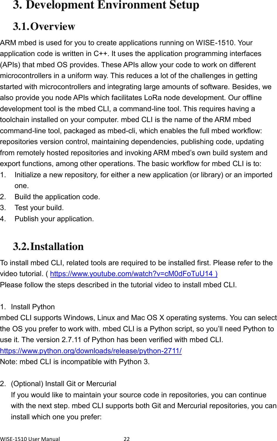 WISE-1510 User Manual  22 3. Development Environment Setup 3.1. Overview ARM mbed is used for you to create applications running on WISE-1510. Your application code is written in C++. It uses the application programming interfaces (APIs) that mbed OS provides. These APIs allow your code to work on different microcontrollers in a uniform way. This reduces a lot of the challenges in getting started with microcontrollers and integrating large amounts of software. Besides, we also provide you node APIs which facilitates LoRa node development. Our offline development tool is the mbed CLI, a command-line tool. This requires having a toolchain installed on your computer. mbed CLI is the name of the ARM mbed command-line tool, packaged as mbed-cli, which enables the full mbed workflow: repositories version control, maintaining dependencies, publishing code, updating from remotely hosted repositories and invoking ARM mbed’s own build system and export functions, among other operations. The basic workflow for mbed CLI is to: 1.  Initialize a new repository, for either a new application (or library) or an imported one. 2.  Build the application code. 3.  Test your build. 4.  Publish your application.  3.2. Installation To install mbed CLI, related tools are required to be installed first. Please refer to the video tutorial. ( https://www.youtube.com/watch?v=cM0dFoTuU14 ) Please follow the steps described in the tutorial video to install mbed CLI.  1.  Install Python mbed CLI supports Windows, Linux and Mac OS X operating systems. You can select the OS you prefer to work with. mbed CLI is a Python script, so you’ll need Python to use it. The version 2.7.11 of Python has been verified with mbed CLI. https://www.python.org/downloads/release/python-2711/   Note: mbed CLI is incompatible with Python 3.  2.  (Optional) Install Git or Mercurial If you would like to maintain your source code in repositories, you can continue with the next step. mbed CLI supports both Git and Mercurial repositories, you can install which one you prefer: 