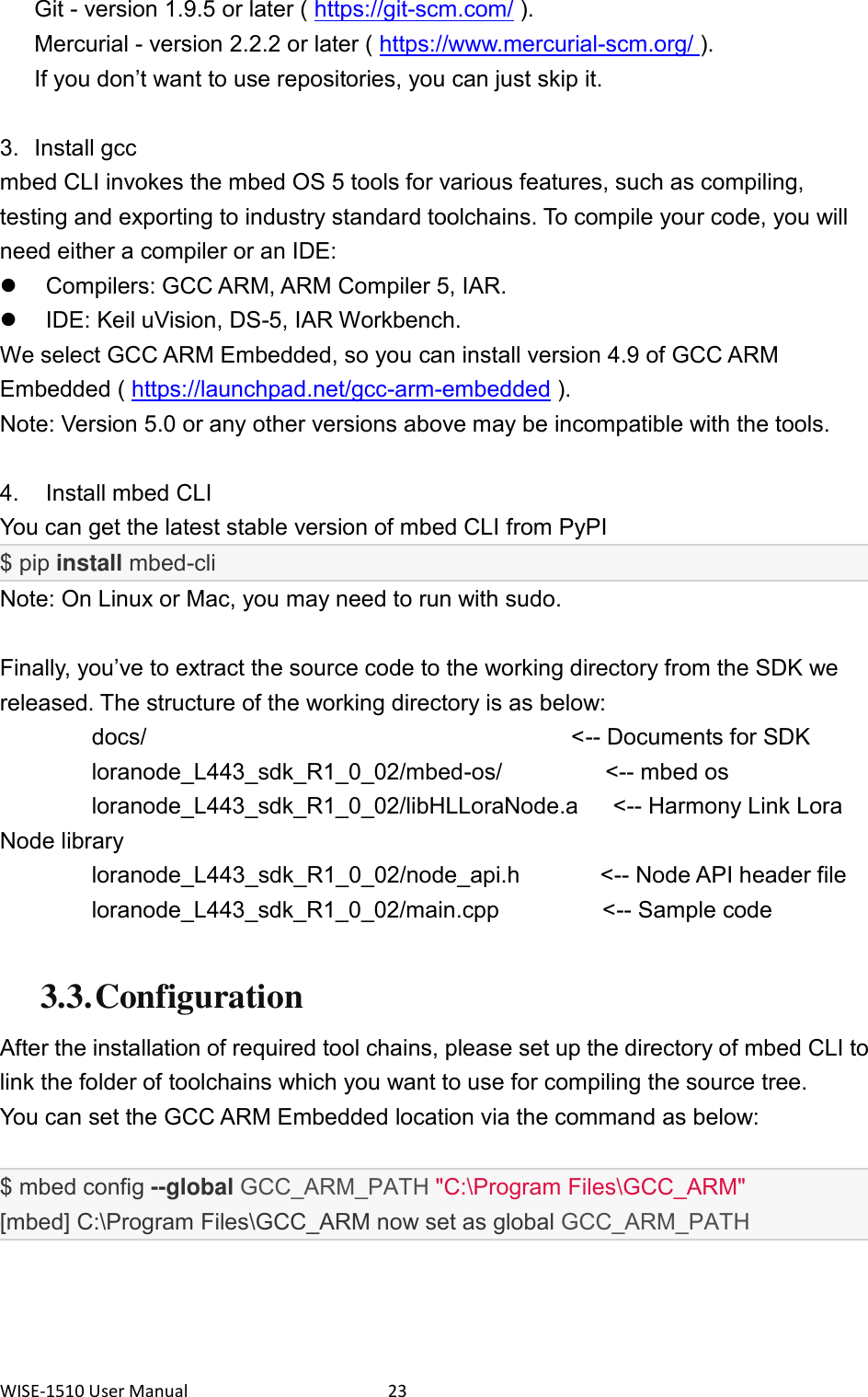WISE-1510 User Manual  23 Git - version 1.9.5 or later ( https://git-scm.com/ ). Mercurial - version 2.2.2 or later ( https://www.mercurial-scm.org/ ). If you don’t want to use repositories, you can just skip it.  3.  Install gcc mbed CLI invokes the mbed OS 5 tools for various features, such as compiling, testing and exporting to industry standard toolchains. To compile your code, you will need either a compiler or an IDE:   Compilers: GCC ARM, ARM Compiler 5, IAR.   IDE: Keil uVision, DS-5, IAR Workbench. We select GCC ARM Embedded, so you can install version 4.9 of GCC ARM Embedded ( https://launchpad.net/gcc-arm-embedded ).   Note: Version 5.0 or any other versions above may be incompatible with the tools.  4.    Install mbed CLI You can get the latest stable version of mbed CLI from PyPI   $ pip install mbed-cli Note: On Linux or Mac, you may need to run with sudo.  Finally, you’ve to extract the source code to the working directory from the SDK we released. The structure of the working directory is as below: docs/                                     &lt;-- Documents for SDK      loranode_L443_sdk_R1_0_02/mbed-os/                  &lt;-- mbed os      loranode_L443_sdk_R1_0_02/libHLLoraNode.a      &lt;-- Harmony Link Lora Node library      loranode_L443_sdk_R1_0_02/node_api.h              &lt;-- Node API header file      loranode_L443_sdk_R1_0_02/main.cpp                  &lt;-- Sample code  3.3. Configuration After the installation of required tool chains, please set up the directory of mbed CLI to link the folder of toolchains which you want to use for compiling the source tree. You can set the GCC ARM Embedded location via the command as below:  $ mbed config --global GCC_ARM_PATH &quot;C:\Program Files\GCC_ARM&quot; [mbed] C:\Program Files\GCC_ARM now set as global GCC_ARM_PATH    