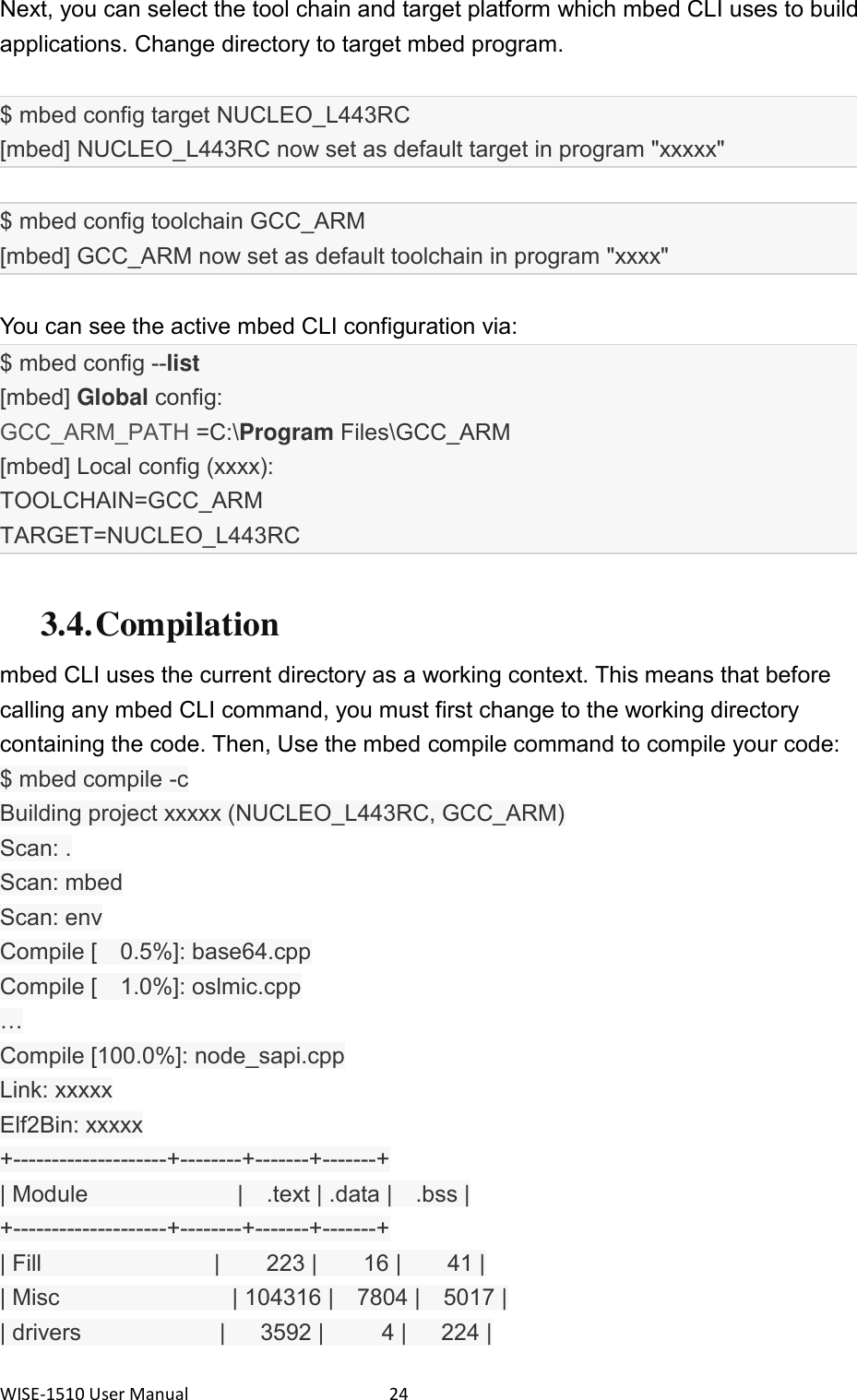 WISE-1510 User Manual  24 Next, you can select the tool chain and target platform which mbed CLI uses to build applications. Change directory to target mbed program.  $ mbed config target NUCLEO_L443RC   [mbed] NUCLEO_L443RC now set as default target in program &quot;xxxxx&quot;    $ mbed config toolchain GCC_ARM   [mbed] GCC_ARM now set as default toolchain in program &quot;xxxx&quot;    You can see the active mbed CLI configuration via: $ mbed config --list [mbed] Global config: GCC_ARM_PATH =C:\Program Files\GCC_ARM   [mbed] Local config (xxxx): TOOLCHAIN=GCC_ARM TARGET=NUCLEO_L443RC  3.4. Compilation mbed CLI uses the current directory as a working context. This means that before calling any mbed CLI command, you must first change to the working directory containing the code. Then, Use the mbed compile command to compile your code: $ mbed compile -c Building project xxxxx (NUCLEO_L443RC, GCC_ARM) Scan: . Scan: mbed Scan: env Compile [    0.5%]: base64.cpp Compile [    1.0%]: oslmic.cpp … Compile [100.0%]: node_sapi.cpp Link: xxxxx Elf2Bin: xxxxx +--------------------+--------+-------+-------+ | Module                          |    .text | .data |    .bss | +--------------------+--------+-------+-------+ | Fill                              |        223 |        16 |        41 | | Misc                              | 104316 |    7804 |    5017 | | drivers                        |      3592 |          4 |      224 | 