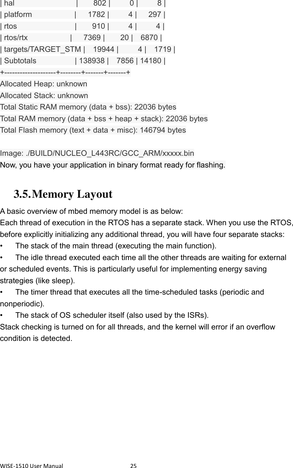 WISE-1510 User Manual  25 | hal                |    802 |     0 |     8 | | platform                      |      1782 |          4 |      297 | | rtos               |    910 |     4 |     4 | | rtos/rtx                      |      7369 |        20 |    6870 | | targets/TARGET_STM |    19944 |          4 |    1719 | | Subtotals                    | 138938 |    7856 | 14180 | +--------------------+--------+-------+-------+ Allocated Heap: unknown Allocated Stack: unknown Total Static RAM memory (data + bss): 22036 bytes Total RAM memory (data + bss + heap + stack): 22036 bytes Total Flash memory (text + data + misc): 146794 bytes  Image: ./BUILD/NUCLEO_L443RC/GCC_ARM/xxxxx.bin Now, you have your application in binary format ready for flashing.  3.5. Memory Layout A basic overview of mbed memory model is as below: Each thread of execution in the RTOS has a separate stack. When you use the RTOS, before explicitly initializing any additional thread, you will have four separate stacks: •  The stack of the main thread (executing the main function). •  The idle thread executed each time all the other threads are waiting for external or scheduled events. This is particularly useful for implementing energy saving strategies (like sleep). •  The timer thread that executes all the time-scheduled tasks (periodic and nonperiodic). •  The stack of OS scheduler itself (also used by the ISRs). Stack checking is turned on for all threads, and the kernel will error if an overflow condition is detected.  