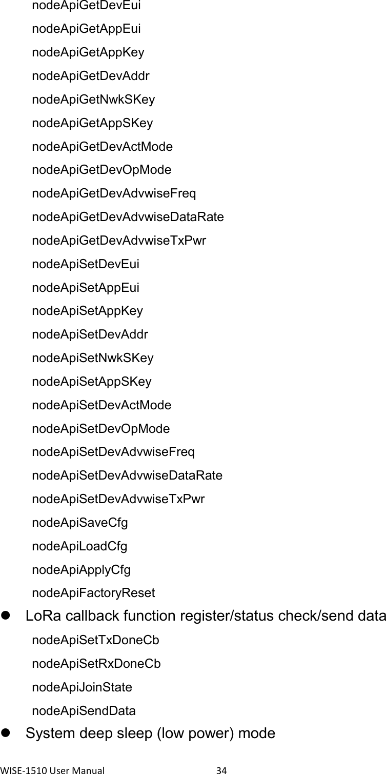 WISE-1510 User Manual  34   nodeApiGetDevEui   nodeApiGetAppEui   nodeApiGetAppKey   nodeApiGetDevAddr   nodeApiGetNwkSKey   nodeApiGetAppSKey   nodeApiGetDevActMode   nodeApiGetDevOpMode   nodeApiGetDevAdvwiseFreq   nodeApiGetDevAdvwiseDataRate   nodeApiGetDevAdvwiseTxPwr   nodeApiSetDevEui   nodeApiSetAppEui   nodeApiSetAppKey   nodeApiSetDevAddr   nodeApiSetNwkSKey   nodeApiSetAppSKey   nodeApiSetDevActMode   nodeApiSetDevOpMode   nodeApiSetDevAdvwiseFreq   nodeApiSetDevAdvwiseDataRate   nodeApiSetDevAdvwiseTxPwr   nodeApiSaveCfg nodeApiLoadCfg nodeApiApplyCfg   nodeApiFactoryReset   LoRa callback function register/status check/send data   nodeApiSetTxDoneCb   nodeApiSetRxDoneCb   nodeApiJoinState   nodeApiSendData   System deep sleep (low power) mode 