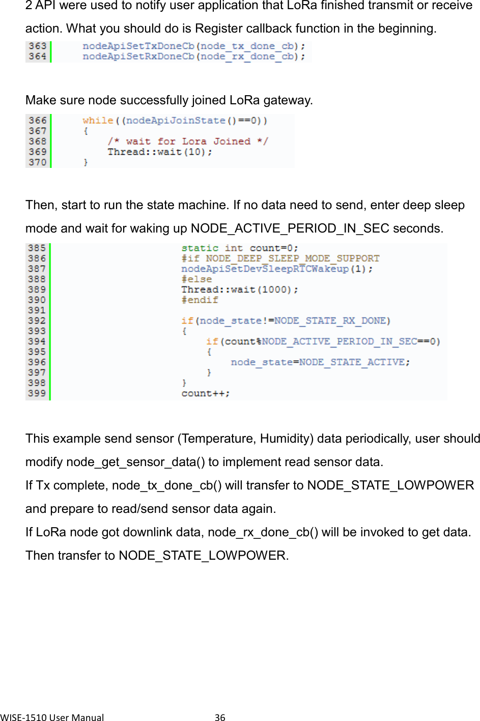 WISE-1510 User Manual  36   2 API were used to notify user application that LoRa finished transmit or receive action. What you should do is Register callback function in the beginning.    Make sure node successfully joined LoRa gateway.  Then, start to run the state machine. If no data need to send, enter deep sleep mode and wait for waking up NODE_ACTIVE_PERIOD_IN_SEC seconds.  This example send sensor (Temperature, Humidity) data periodically, user should modify node_get_sensor_data() to implement read sensor data. If Tx complete, node_tx_done_cb() will transfer to NODE_STATE_LOWPOWER and prepare to read/send sensor data again. If LoRa node got downlink data, node_rx_done_cb() will be invoked to get data. Then transfer to NODE_STATE_LOWPOWER.   