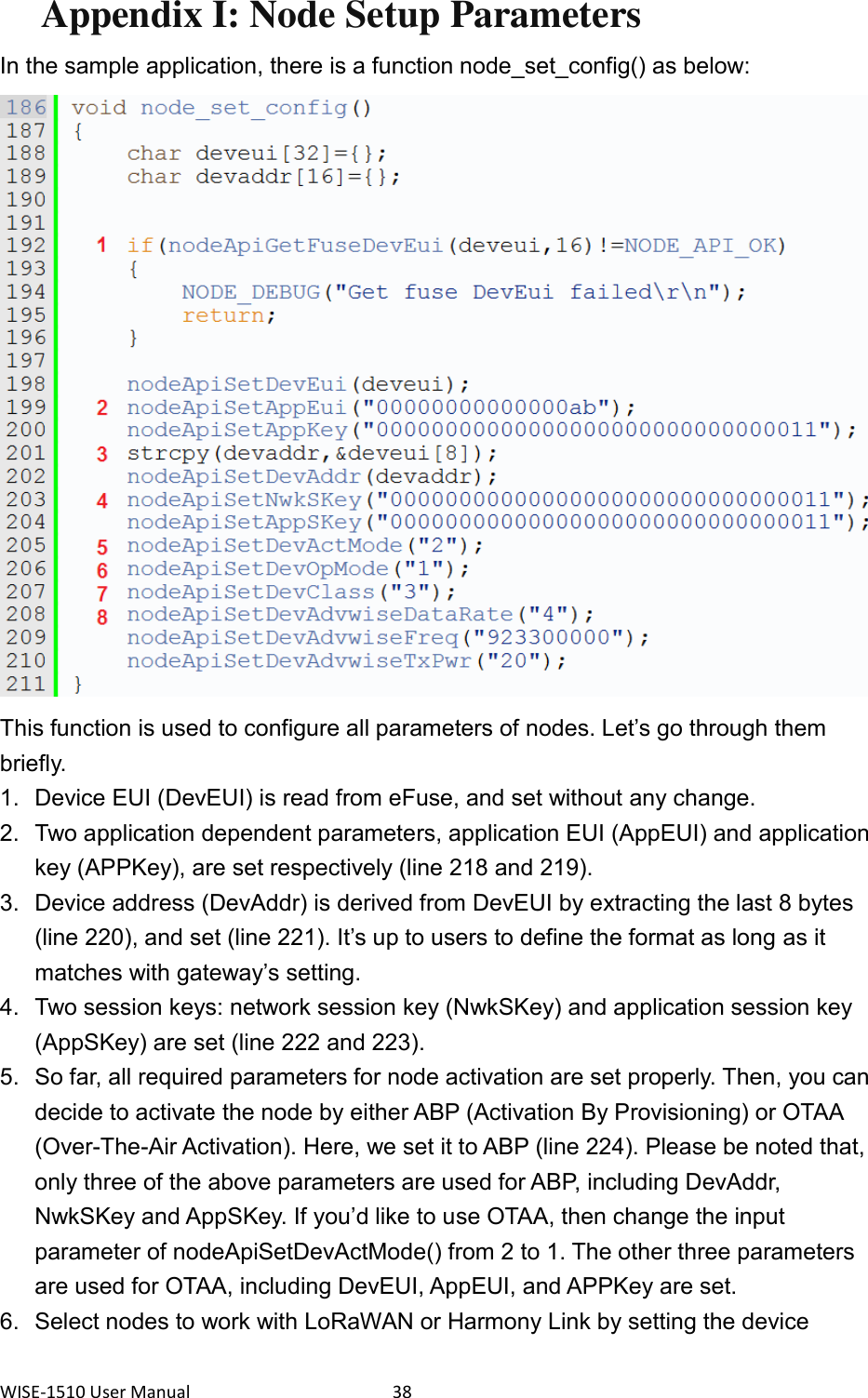 WISE-1510 User Manual  38 Appendix I: Node Setup Parameters In the sample application, there is a function node_set_config() as below:  This function is used to configure all parameters of nodes. Let’s go through them briefly. 1.  Device EUI (DevEUI) is read from eFuse, and set without any change. 2.  Two application dependent parameters, application EUI (AppEUI) and application key (APPKey), are set respectively (line 218 and 219). 3.  Device address (DevAddr) is derived from DevEUI by extracting the last 8 bytes (line 220), and set (line 221). It’s up to users to define the format as long as it matches with gateway’s setting. 4.  Two session keys: network session key (NwkSKey) and application session key (AppSKey) are set (line 222 and 223).   5.  So far, all required parameters for node activation are set properly. Then, you can decide to activate the node by either ABP (Activation By Provisioning) or OTAA (Over-The-Air Activation). Here, we set it to ABP (line 224). Please be noted that, only three of the above parameters are used for ABP, including DevAddr, NwkSKey and AppSKey. If you’d like to use OTAA, then change the input parameter of nodeApiSetDevActMode() from 2 to 1. The other three parameters are used for OTAA, including DevEUI, AppEUI, and APPKey are set. 6.  Select nodes to work with LoRaWAN or Harmony Link by setting the device 