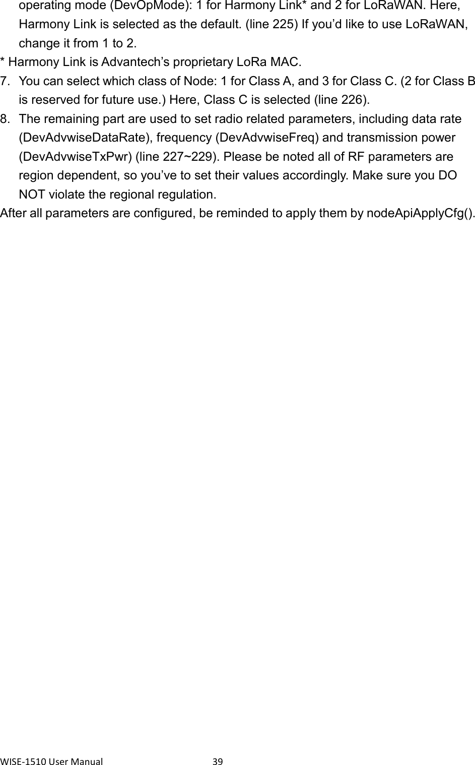 WISE-1510 User Manual  39 operating mode (DevOpMode): 1 for Harmony Link* and 2 for LoRaWAN. Here, Harmony Link is selected as the default. (line 225) If you’d like to use LoRaWAN, change it from 1 to 2. * Harmony Link is Advantech’s proprietary LoRa MAC. 7.  You can select which class of Node: 1 for Class A, and 3 for Class C. (2 for Class B is reserved for future use.) Here, Class C is selected (line 226). 8.  The remaining part are used to set radio related parameters, including data rate (DevAdvwiseDataRate), frequency (DevAdvwiseFreq) and transmission power (DevAdvwiseTxPwr) (line 227~229). Please be noted all of RF parameters are region dependent, so you’ve to set their values accordingly. Make sure you DO NOT violate the regional regulation. After all parameters are configured, be reminded to apply them by nodeApiApplyCfg().    