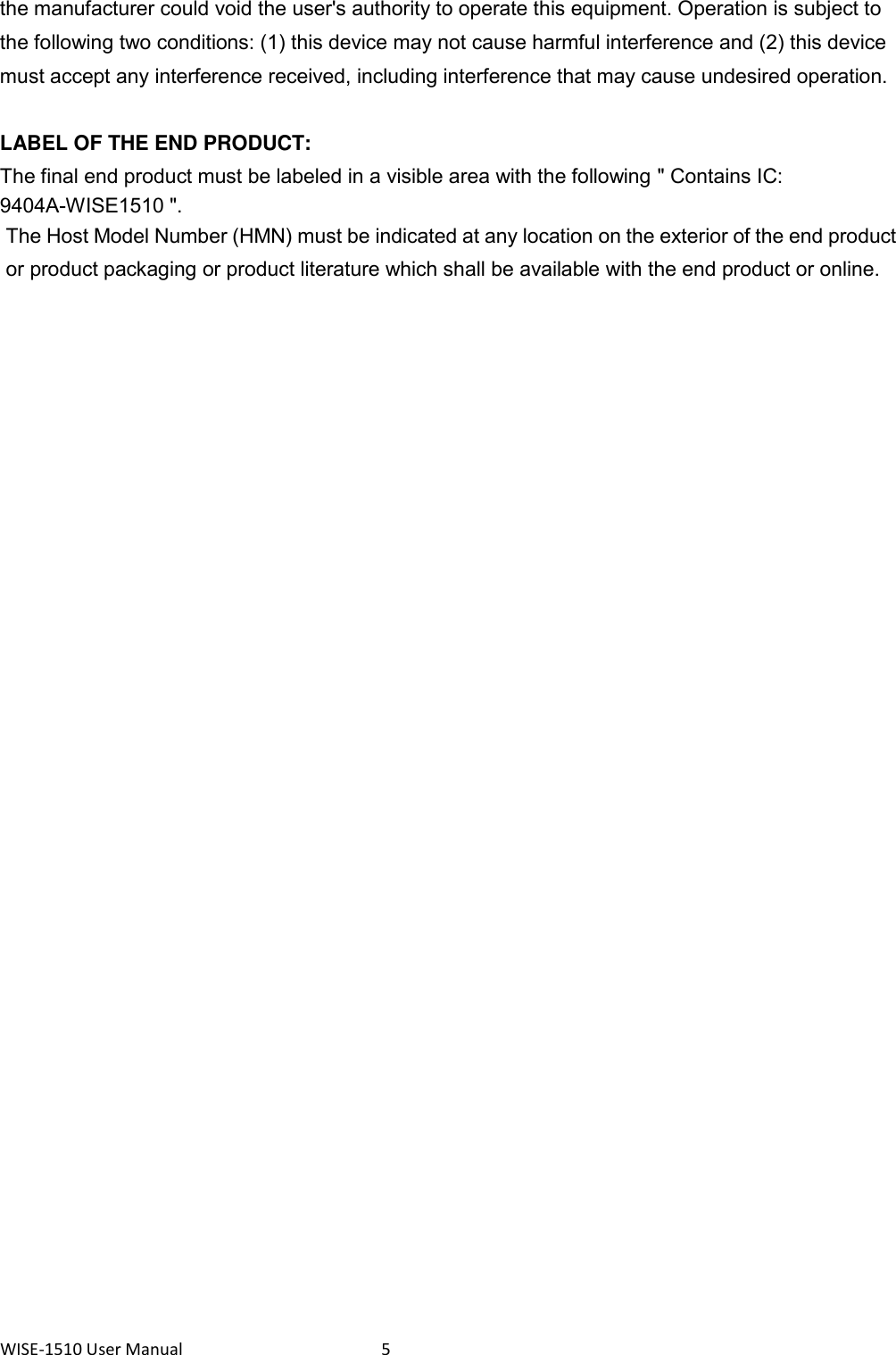WISE-1510 User Manual  5 the manufacturer could void the user&apos;s authority to operate this equipment. Operation is subject to the following two conditions: (1) this device may not cause harmful interference and (2) this device must accept any interference received, including interference that may cause undesired operation.      LABEL OF THE END PRODUCT: The final end product must be labeled in a visible area with the following &quot; Contains IC: 9404A-WISE1510 &quot;.   The Host Model Number (HMN) must be indicated at any location on the exterior of the end product or product packaging or product literature which shall be available with the end product or online.    