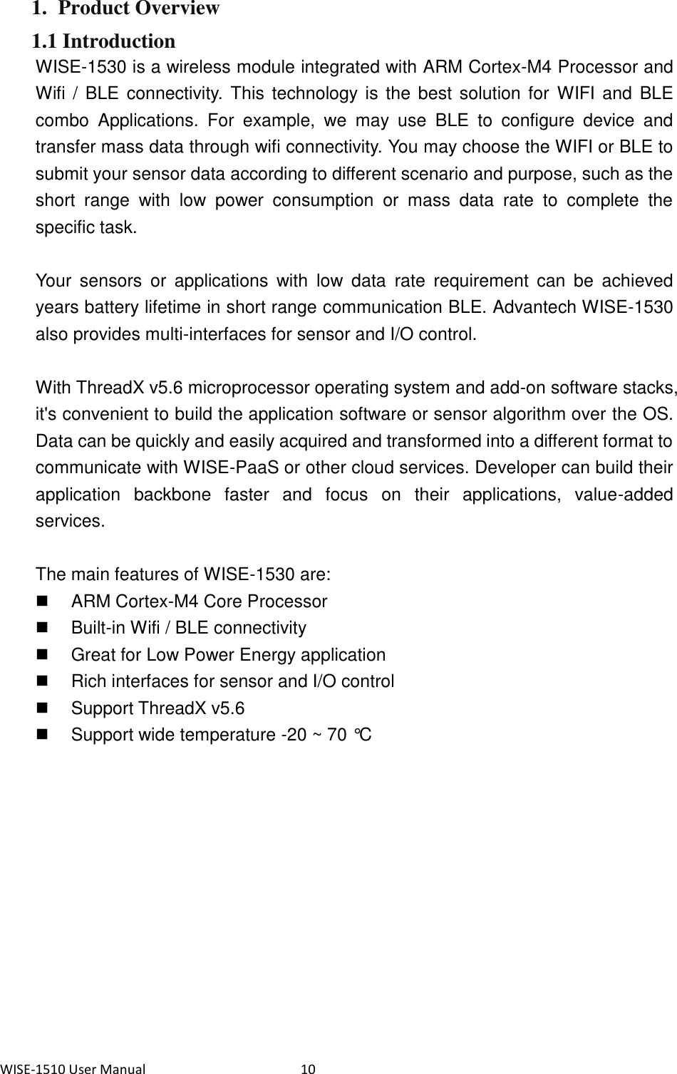 WISE-1510 User Manual  10 1. Product Overview 1.1 Introduction WISE-1530 is a wireless module integrated with ARM Cortex-M4 Processor and Wifi /  BLE connectivity. This technology is the best  solution for  WIFI and  BLE combo  Applications.  For  example,  we  may  use  BLE  to  configure  device  and transfer mass data through wifi connectivity. You may choose the WIFI or BLE to submit your sensor data according to different scenario and purpose, such as the short  range  with  low  power  consumption  or  mass  data  rate  to  complete  the specific task.    Your  sensors  or  applications  with  low  data  rate  requirement  can  be  achieved years battery lifetime in short range communication BLE. Advantech WISE-1530 also provides multi-interfaces for sensor and I/O control.    With ThreadX v5.6 microprocessor operating system and add-on software stacks, it&apos;s convenient to build the application software or sensor algorithm over the OS. Data can be quickly and easily acquired and transformed into a different format to communicate with WISE-PaaS or other cloud services. Developer can build their application  backbone  faster  and  focus  on  their  applications,  value-added services.  The main features of WISE-1530 are:   ARM Cortex-M4 Core Processor   Built-in Wifi / BLE connectivity   Great for Low Power Energy application   Rich interfaces for sensor and I/O control   Support ThreadX v5.6   Support wide temperature -20 ~ 70 °C    