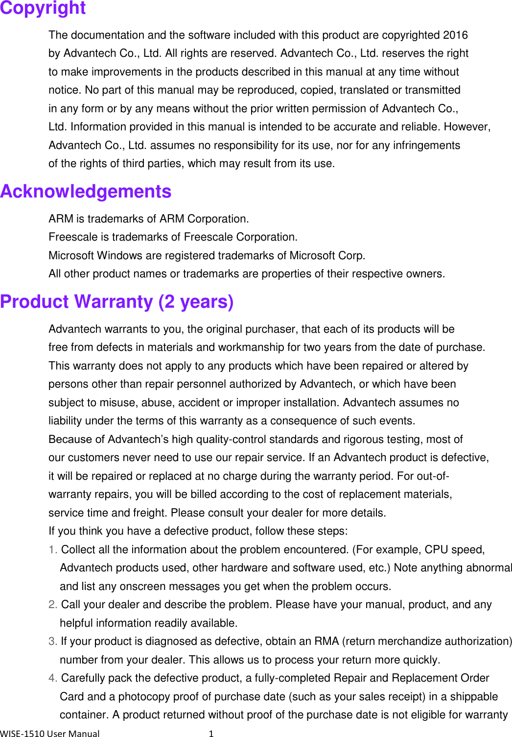 WISE-1510 User Manual  1 Copyright The documentation and the software included with this product are copyrighted 2016 by Advantech Co., Ltd. All rights are reserved. Advantech Co., Ltd. reserves the right to make improvements in the products described in this manual at any time without notice. No part of this manual may be reproduced, copied, translated or transmitted in any form or by any means without the prior written permission of Advantech Co., Ltd. Information provided in this manual is intended to be accurate and reliable. However, Advantech Co., Ltd. assumes no responsibility for its use, nor for any infringements of the rights of third parties, which may result from its use. Acknowledgements ARM is trademarks of ARM Corporation. Freescale is trademarks of Freescale Corporation. Microsoft Windows are registered trademarks of Microsoft Corp. All other product names or trademarks are properties of their respective owners. Product Warranty (2 years) Advantech warrants to you, the original purchaser, that each of its products will be free from defects in materials and workmanship for two years from the date of purchase. This warranty does not apply to any products which have been repaired or altered by persons other than repair personnel authorized by Advantech, or which have been subject to misuse, abuse, accident or improper installation. Advantech assumes no liability under the terms of this warranty as a consequence of such events. Because of Advantech’s high quality-control standards and rigorous testing, most of our customers never need to use our repair service. If an Advantech product is defective, it will be repaired or replaced at no charge during the warranty period. For out-of- warranty repairs, you will be billed according to the cost of replacement materials, service time and freight. Please consult your dealer for more details. If you think you have a defective product, follow these steps: 1. Collect all the information about the problem encountered. (For example, CPU speed, Advantech products used, other hardware and software used, etc.) Note anything abnormal and list any onscreen messages you get when the problem occurs. 2. Call your dealer and describe the problem. Please have your manual, product, and any helpful information readily available. 3. If your product is diagnosed as defective, obtain an RMA (return merchandize authorization) number from your dealer. This allows us to process your return more quickly. 4. Carefully pack the defective product, a fully-completed Repair and Replacement Order Card and a photocopy proof of purchase date (such as your sales receipt) in a shippable container. A product returned without proof of the purchase date is not eligible for warranty 