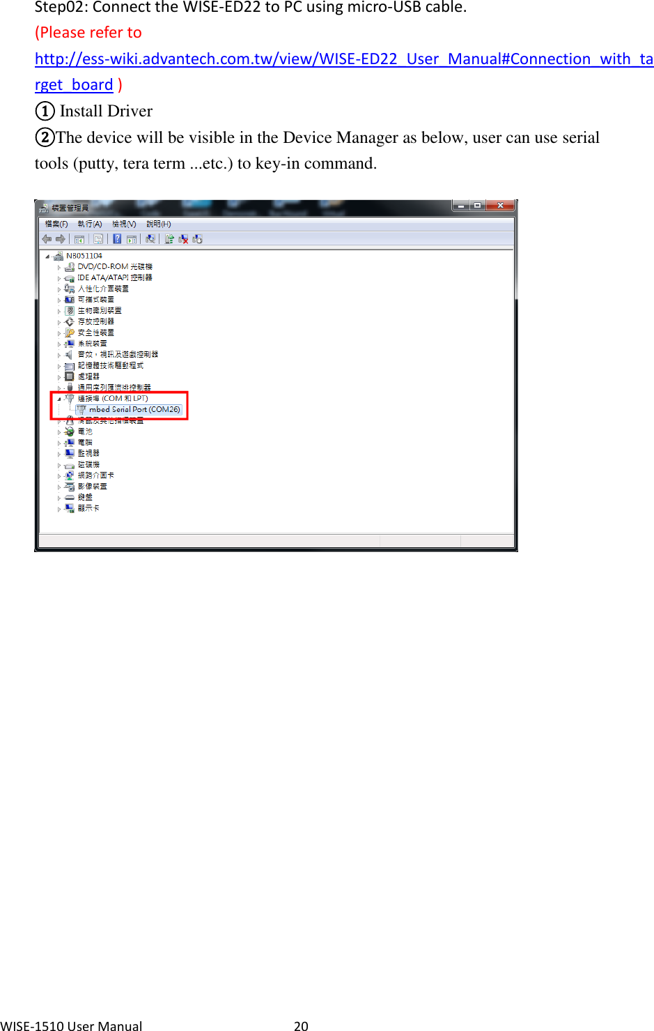 WISE-1510 User Manual  20  Step02: Connect the WISE-ED22 to PC using micro-USB cable. (Please refer to http://ess-wiki.advantech.com.tw/view/WISE-ED22_User_Manual#Connection_with_target_board ) ① Install Driver ②The device will be visible in the Device Manager as below, user can use serial tools (putty, tera term ...etc.) to key-in command.                                      