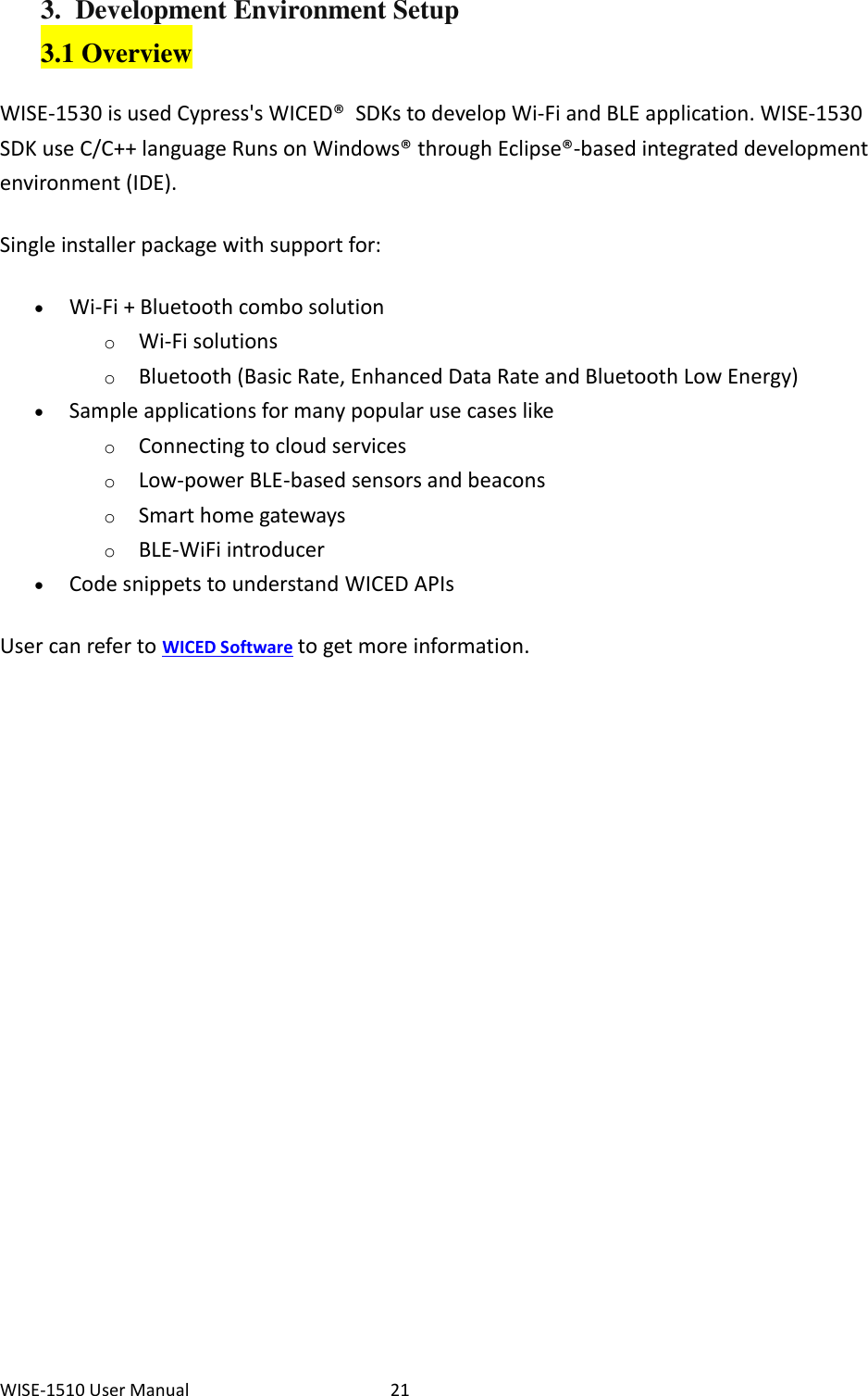 WISE-1510 User Manual  21 3. Development Environment Setup 3.1 Overview WISE-1530 is used Cypress&apos;s WICED®  SDKs to develop Wi-Fi and BLE application. WISE-1530 SDK use C/C++ language Runs on Windows® through Eclipse®-based integrated development environment (IDE).   Single installer package with support for:    Wi-Fi + Bluetooth combo solution   o Wi-Fi solutions o Bluetooth (Basic Rate, Enhanced Data Rate and Bluetooth Low Energy)  Sample applications for many popular use cases like   o Connecting to cloud services o Low-power BLE-based sensors and beacons o Smart home gateways o BLE-WiFi introducer  Code snippets to understand WICED APIs User can refer to WICED Software to get more information.                     