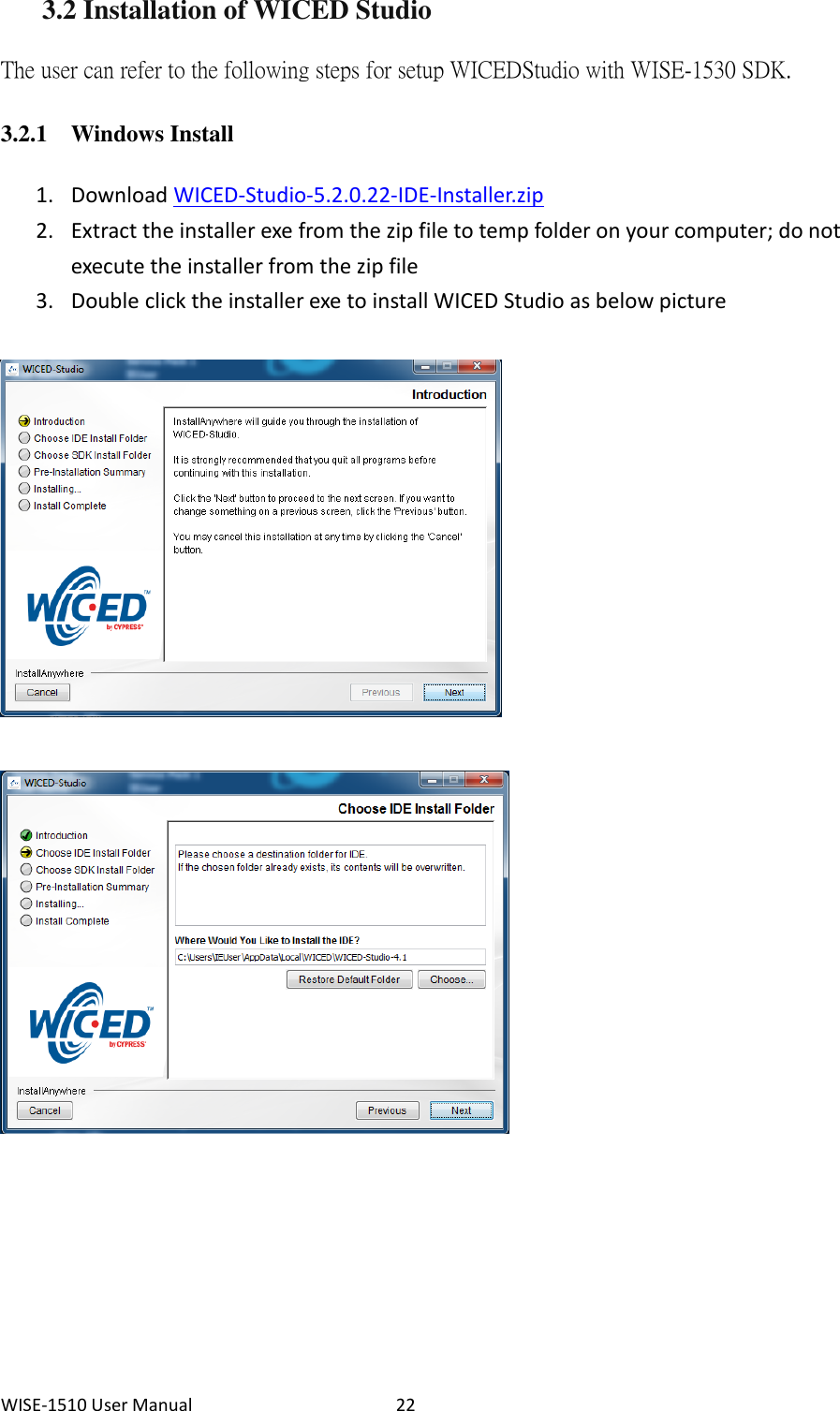 WISE-1510 User Manual  22 3.2 Installation of WICED Studio The user can refer to the following steps for setup WICED Studio with WISE-1530 SDK.   3.2.1 Windows Install 1. Download WICED-Studio-5.2.0.22-IDE-Installer.zip 2. Extract the installer exe from the zip file to temp folder on your computer; do not execute the installer from the zip file 3. Double click the installer exe to install WICED Studio as below picture   