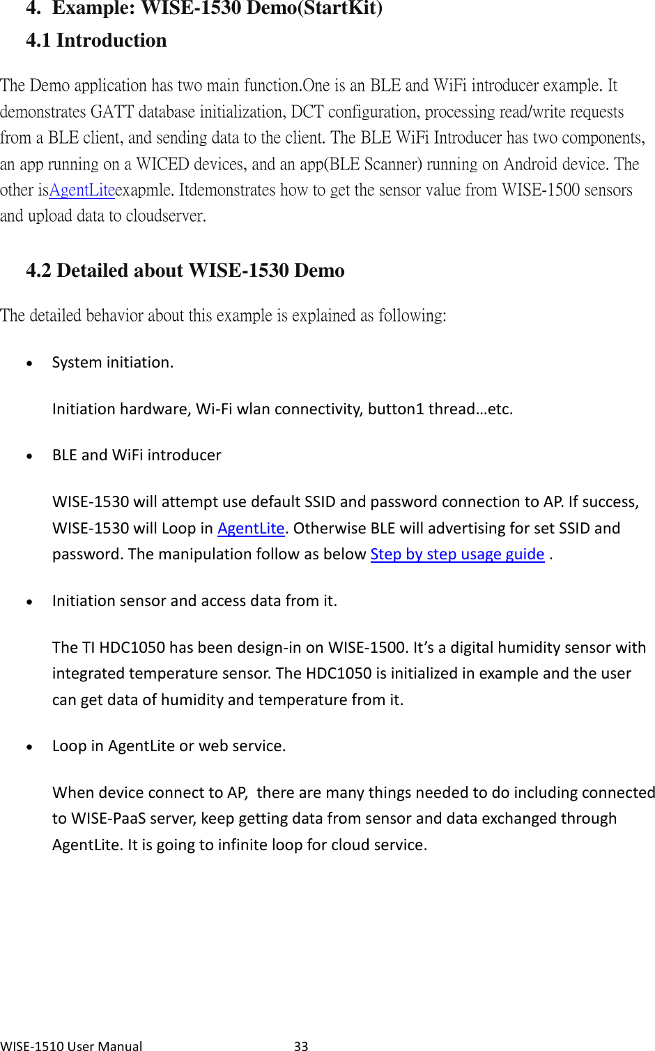 WISE-1510 User Manual  33 4. Example: WISE-1530 Demo(StartKit) 4.1 Introduction The Demo application has two main function. One is an BLE and WiFi introducer example. It demonstrates GATT database initialization, DCT configuration, processing read/write requests from a BLE client, and sending data to the client. The BLE WiFi Introducer has two components, an app running on a WICED devices, and an app(BLE Scanner) running on Android device. The other is  AgentLite exapmle. It demonstrates how to get the sensor value from WISE-1500 sensors and upload data to cloud server.   4.2 Detailed about WISE-1530 Demo The detailed behavior about this example is explained as following:    System initiation. Initiation hardware, Wi-Fi wlan connectivity, button1 thread…etc.  BLE and WiFi introducer WISE-1530 will attempt use default SSID and password connection to AP. If success, WISE-1530 will Loop in AgentLite. Otherwise BLE will advertising for set SSID and password. The manipulation follow as below Step by step usage guide .  Initiation sensor and access data from it. The TI HDC1050 has been design-in on WISE-1500. It’s a digital humidity sensor with integrated temperature sensor. The HDC1050 is initialized in example and the user can get data of humidity and temperature from it.  Loop in AgentLite or web service. When device connect to AP,  there are many things needed to do including connected to WISE-PaaS server, keep getting data from sensor and data exchanged through AgentLite. It is going to infinite loop for cloud service.    