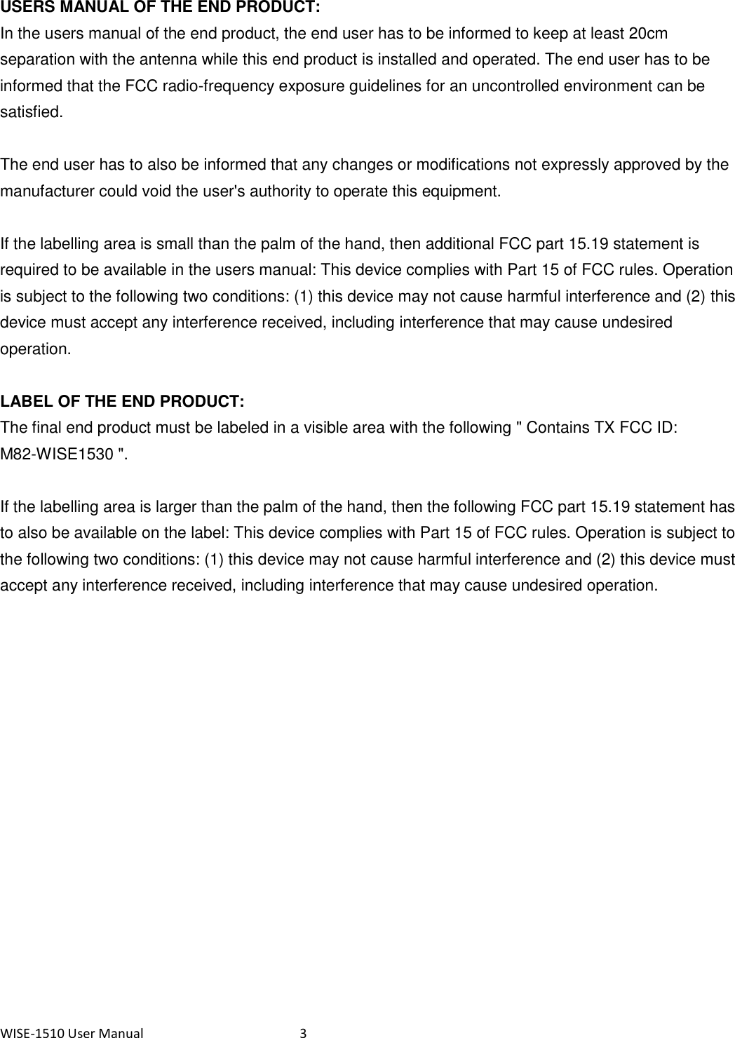 WISE-1510 User Manual  3  USERS MANUAL OF THE END PRODUCT: In the users manual of the end product, the end user has to be informed to keep at least 20cm separation with the antenna while this end product is installed and operated. The end user has to be informed that the FCC radio-frequency exposure guidelines for an uncontrolled environment can be satisfied.  The end user has to also be informed that any changes or modifications not expressly approved by the manufacturer could void the user&apos;s authority to operate this equipment.  If the labelling area is small than the palm of the hand, then additional FCC part 15.19 statement is required to be available in the users manual: This device complies with Part 15 of FCC rules. Operation is subject to the following two conditions: (1) this device may not cause harmful interference and (2) this device must accept any interference received, including interference that may cause undesired operation.        LABEL OF THE END PRODUCT: The final end product must be labeled in a visible area with the following &quot; Contains TX FCC ID: M82-WISE1530 &quot;.    If the labelling area is larger than the palm of the hand, then the following FCC part 15.19 statement has to also be available on the label: This device complies with Part 15 of FCC rules. Operation is subject to the following two conditions: (1) this device may not cause harmful interference and (2) this device must accept any interference received, including interference that may cause undesired operation.    