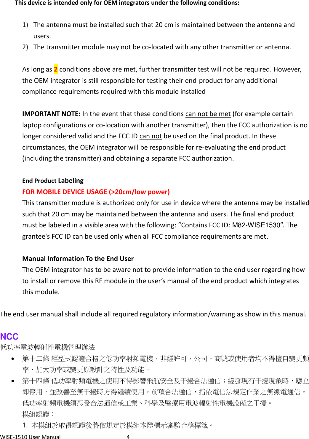 WISE-1510 User Manual  4  This device is intended only for OEM integrators under the following conditions:  1) The antenna must be installed such that 20 cm is maintained between the antenna and users. 2) The transmitter module may not be co-located with any other transmitter or antenna.  As long as 2 conditions above are met, further transmitter test will not be required. However, the OEM integrator is still responsible for testing their end-product for any additional compliance requirements required with this module installed  IMPORTANT NOTE: In the event that these conditions can not be met (for example certain laptop configurations or co-location with another transmitter), then the FCC authorization is no longer considered valid and the FCC ID can not be used on the final product. In these circumstances, the OEM integrator will be responsible for re-evaluating the end product (including the transmitter) and obtaining a separate FCC authorization.  End Product Labeling   FOR MOBILE DEVICE USAGE (&gt;20cm/low power) This transmitter module is authorized only for use in device where the antenna may be installed such that 20 cm may be maintained between the antenna and users. The final end product must be labeled in a visible area with the following: “Contains FCC ID: M82-WISE1530”. The grantee&apos;s FCC ID can be used only when all FCC compliance requirements are met.  Manual Information To the End User The OEM integrator has to be aware not to provide information to the end user regarding how to install or remove this RF module in the user’s manual of the end product which integrates this module.  The end user manual shall include all required regulatory information/warning as show in this manual.  NCC 低功率電波輻射性電機管理辦法  第十二條 經型式認證合格之低功率射頻電機，非經許可，公司、商號或使用者均不得擅自變更頻率、加大功率或變更原設計之特性及功能。  第十四條 低功率射頻電機之使用不得影響飛航安全及干擾合法通信；經發現有干擾現象時，應立即停用，並改善至無干擾時方得繼續使用。前項合法通信，指依電信法規定作業之無線電通信。低功率射頻電機須忍受合法通信或工業、科學及醫療用電波輻射性電機設備之干擾。 模組認證： 1.  本模組於取得認證後將依規定於模組本體標示審驗合格標籤。 