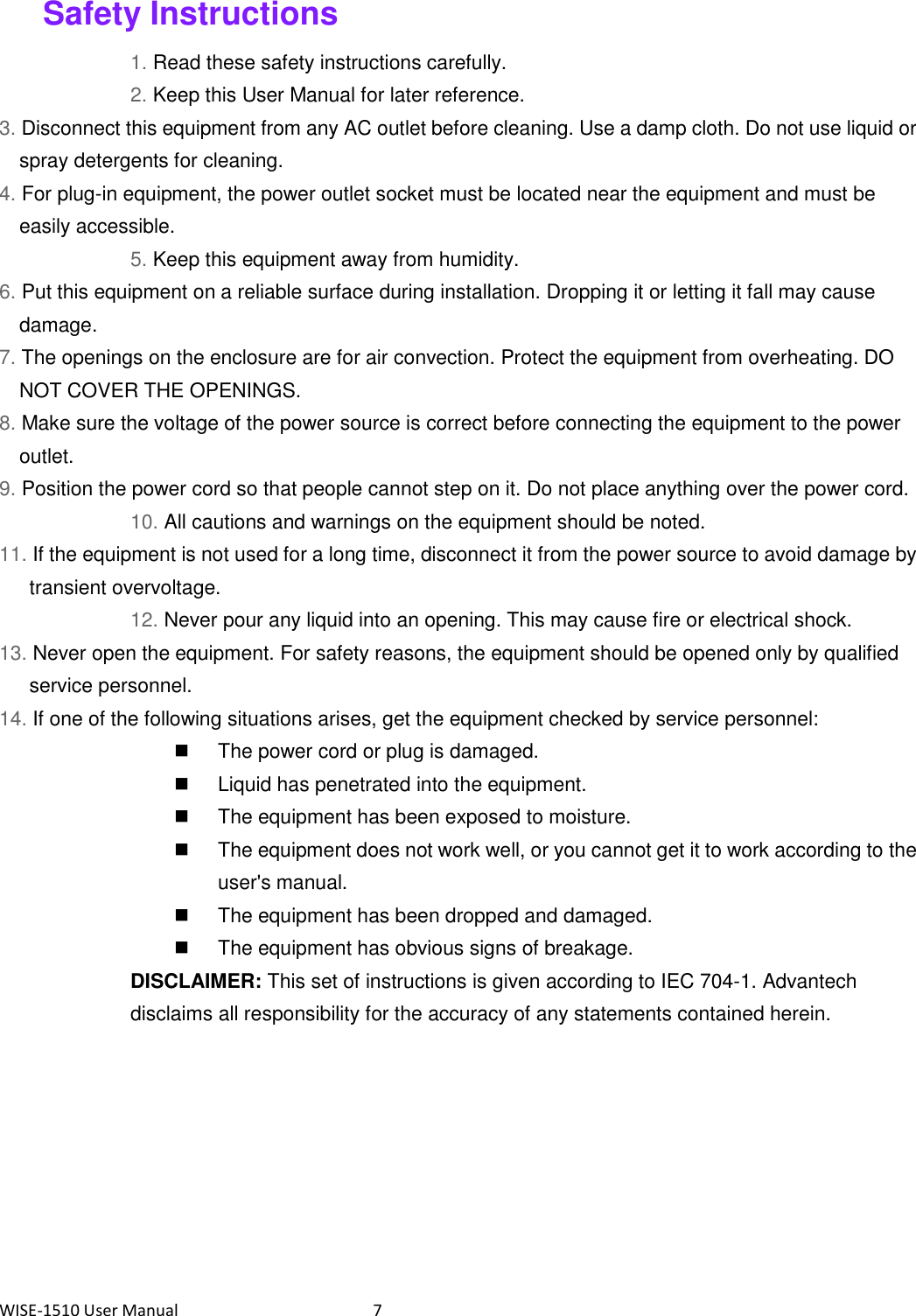 WISE-1510 User Manual  7 Safety Instructions 1. Read these safety instructions carefully. 2. Keep this User Manual for later reference. 3. Disconnect this equipment from any AC outlet before cleaning. Use a damp cloth. Do not use liquid or spray detergents for cleaning. 4. For plug-in equipment, the power outlet socket must be located near the equipment and must be easily accessible. 5. Keep this equipment away from humidity. 6. Put this equipment on a reliable surface during installation. Dropping it or letting it fall may cause damage. 7. The openings on the enclosure are for air convection. Protect the equipment from overheating. DO NOT COVER THE OPENINGS. 8. Make sure the voltage of the power source is correct before connecting the equipment to the power outlet. 9. Position the power cord so that people cannot step on it. Do not place anything over the power cord. 10. All cautions and warnings on the equipment should be noted. 11. If the equipment is not used for a long time, disconnect it from the power source to avoid damage by transient overvoltage. 12. Never pour any liquid into an opening. This may cause fire or electrical shock. 13. Never open the equipment. For safety reasons, the equipment should be opened only by qualified service personnel. 14. If one of the following situations arises, get the equipment checked by service personnel:   The power cord or plug is damaged.   Liquid has penetrated into the equipment.   The equipment has been exposed to moisture.   The equipment does not work well, or you cannot get it to work according to the user&apos;s manual.   The equipment has been dropped and damaged.   The equipment has obvious signs of breakage. DISCLAIMER: This set of instructions is given according to IEC 704-1. Advantech disclaims all responsibility for the accuracy of any statements contained herein.    