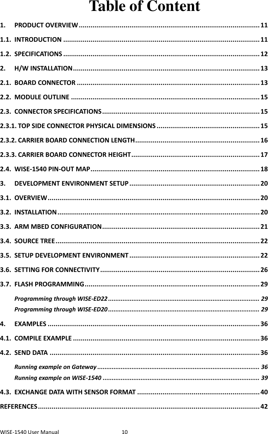 WISE-1540 User Manual  10 Table of Content 1. PRODUCT OVERVIEW ............................................................................................. 11 1.1. INTRODUCTION ..................................................................................................... 11 1.2. SPECIFICATIONS ..................................................................................................... 12 2. H/W INSTALLATION ................................................................................................ 13 2.1. BOARD CONNECTOR .............................................................................................. 13 2.2. MODULE OUTLINE ................................................................................................. 15 2.3. CONNECTOR SPECIFICATIONS ................................................................................. 15 2.3.1. TOP SIDE CONNECTOR PHYSICAL DIMENSIONS ..................................................... 15 2.3.2. CARRIER BOARD CONNECTION LENGTH ................................................................ 16 2.3.3. CARRIER BOARD CONNECTOR HEIGHT .................................................................. 17 2.4. WISE-1540 PIN-OUT MAP ....................................................................................... 18 3. DEVELOPMENT ENVIRONMENT SETUP ................................................................... 20 3.1. OVERVIEW ............................................................................................................. 20 3.2. INSTALLATION ........................................................................................................ 20 3.3. ARM MBED CONFIGURATION ................................................................................. 21 3.4. SOURCE TREE ......................................................................................................... 22 3.5. SETUP DEVELOPMENT ENVIRONMENT ................................................................... 22 3.6. SETTING FOR CONNECTIVITY .................................................................................. 26 3.7. FLASH PROGRAMMING .......................................................................................... 29 Programming through WISE-ED22 .................................................................................... 29 Programming through WISE-ED20 .................................................................................... 29 4. EXAMPLES ............................................................................................................. 36 4.1. COMPILE EXAMPLE ................................................................................................ 36 4.2. SEND DATA ............................................................................................................ 36 Running example on Gateway .......................................................................................... 36 Running example on WISE-1540 ....................................................................................... 39 4.3. EXCHANGE DATA WITH SENSOR FORMAT ............................................................... 40 REFERENCES .................................................................................................................. 42 