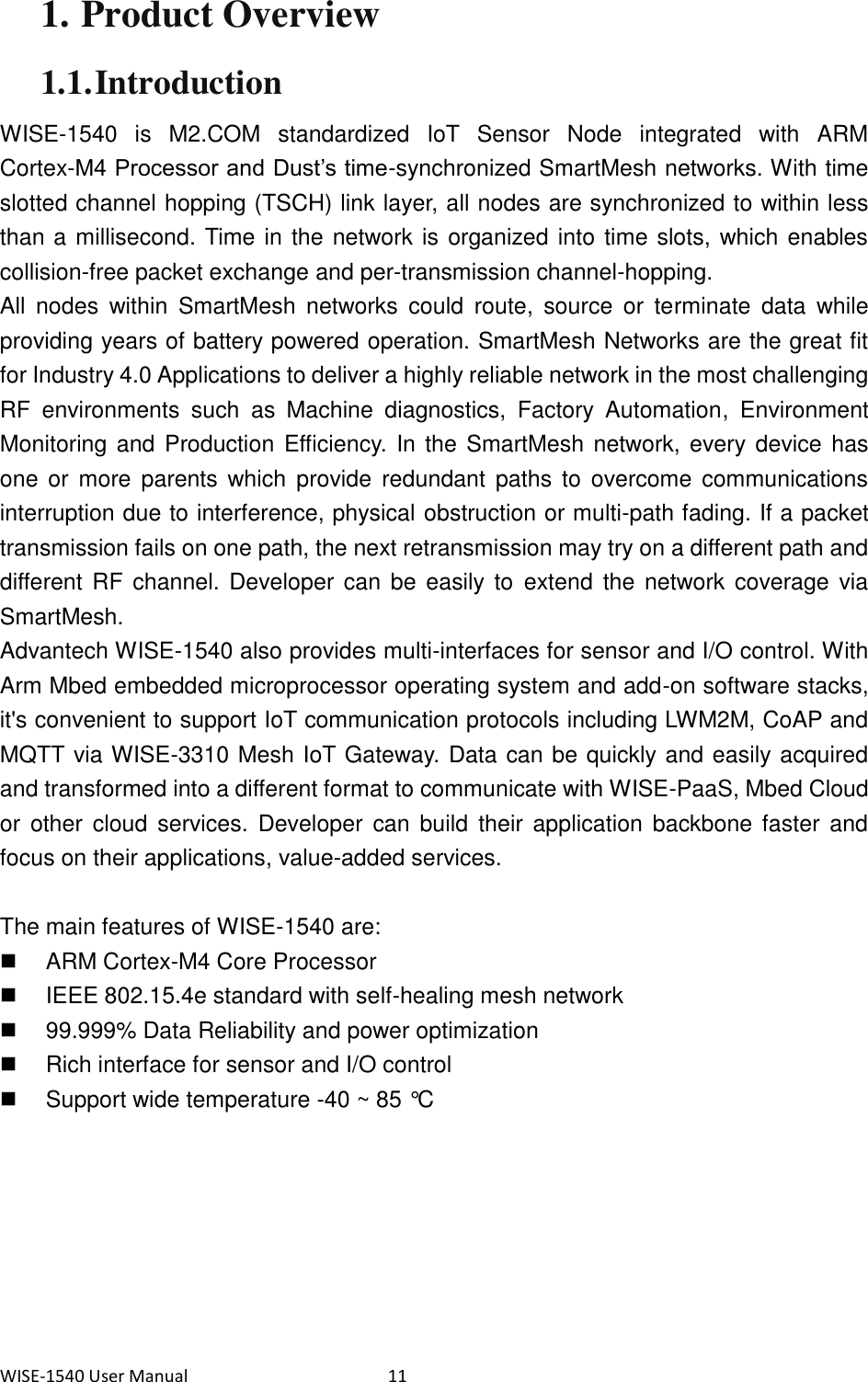 WISE-1540 User Manual  11 1. Product Overview 1.1. Introduction WISE-1540  is  M2.COM  standardized  IoT  Sensor  Node  integrated  with  ARM Cortex-M4 Processor and Dust’s time-synchronized SmartMesh networks. With time slotted channel hopping (TSCH) link layer, all nodes are synchronized to within less than a millisecond. Time in the network is organized into time slots, which enables collision-free packet exchange and per-transmission channel-hopping.   All  nodes  within  SmartMesh  networks  could  route,  source  or  terminate  data  while providing years of battery powered operation. SmartMesh Networks are the great fit for Industry 4.0 Applications to deliver a highly reliable network in the most challenging RF  environments  such  as  Machine  diagnostics,  Factory  Automation,  Environment Monitoring and  Production Efficiency. In  the SmartMesh network, every device has one  or  more  parents  which  provide redundant  paths  to  overcome communications interruption due to interference, physical obstruction or multi-path fading. If a packet transmission fails on one path, the next retransmission may try on a different path and different RF  channel. Developer can be easily to extend  the  network coverage via SmartMesh. Advantech WISE-1540 also provides multi-interfaces for sensor and I/O control. With Arm Mbed embedded microprocessor operating system and add-on software stacks, it&apos;s convenient to support IoT communication protocols including LWM2M, CoAP and MQTT via WISE-3310 Mesh IoT Gateway. Data can be quickly and easily acquired and transformed into a different format to communicate with WISE-PaaS, Mbed Cloud or  other  cloud services. Developer  can  build  their  application backbone  faster  and focus on their applications, value-added services.  The main features of WISE-1540 are:   ARM Cortex-M4 Core Processor   IEEE 802.15.4e standard with self-healing mesh network   99.999% Data Reliability and power optimization   Rich interface for sensor and I/O control   Support wide temperature -40 ~ 85 °C    