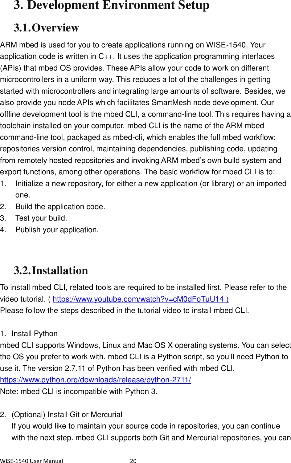 WISE-1540 User Manual  20 3. Development Environment Setup 3.1. Overview ARM mbed is used for you to create applications running on WISE-1540. Your application code is written in C++. It uses the application programming interfaces (APIs) that mbed OS provides. These APIs allow your code to work on different microcontrollers in a uniform way. This reduces a lot of the challenges in getting started with microcontrollers and integrating large amounts of software. Besides, we also provide you node APIs which facilitates SmartMesh node development. Our offline development tool is the mbed CLI, a command-line tool. This requires having a toolchain installed on your computer. mbed CLI is the name of the ARM mbed command-line tool, packaged as mbed-cli, which enables the full mbed workflow: repositories version control, maintaining dependencies, publishing code, updating from remotely hosted repositories and invoking ARM mbed’s own build system and export functions, among other operations. The basic workflow for mbed CLI is to: 1.  Initialize a new repository, for either a new application (or library) or an imported one. 2.  Build the application code. 3.  Test your build. 4.  Publish your application.   3.2. Installation To install mbed CLI, related tools are required to be installed first. Please refer to the video tutorial. ( https://www.youtube.com/watch?v=cM0dFoTuU14 ) Please follow the steps described in the tutorial video to install mbed CLI.  1.  Install Python mbed CLI supports Windows, Linux and Mac OS X operating systems. You can select the OS you prefer to work with. mbed CLI is a Python script, so you’ll need Python to use it. The version 2.7.11 of Python has been verified with mbed CLI. https://www.python.org/downloads/release/python-2711/   Note: mbed CLI is incompatible with Python 3.  2.  (Optional) Install Git or Mercurial If you would like to maintain your source code in repositories, you can continue with the next step. mbed CLI supports both Git and Mercurial repositories, you can 