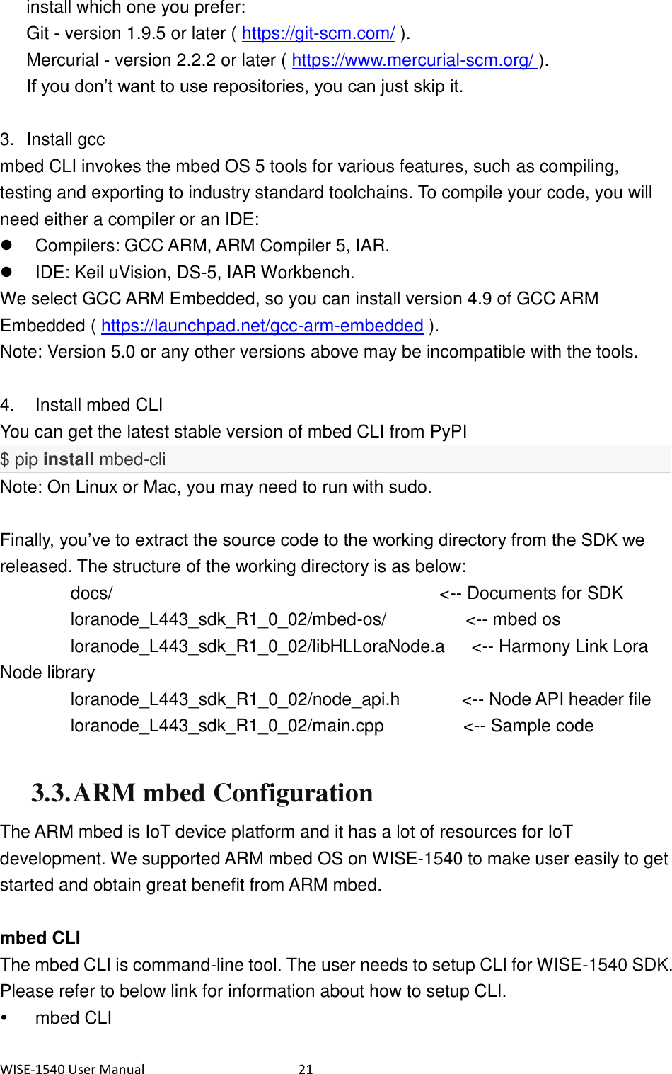 WISE-1540 User Manual  21 install which one you prefer: Git - version 1.9.5 or later ( https://git-scm.com/ ). Mercurial - version 2.2.2 or later ( https://www.mercurial-scm.org/ ). If you don’t want to use repositories, you can just skip it.  3.  Install gcc mbed CLI invokes the mbed OS 5 tools for various features, such as compiling, testing and exporting to industry standard toolchains. To compile your code, you will need either a compiler or an IDE:   Compilers: GCC ARM, ARM Compiler 5, IAR.   IDE: Keil uVision, DS-5, IAR Workbench. We select GCC ARM Embedded, so you can install version 4.9 of GCC ARM Embedded ( https://launchpad.net/gcc-arm-embedded ).   Note: Version 5.0 or any other versions above may be incompatible with the tools.  4.    Install mbed CLI You can get the latest stable version of mbed CLI from PyPI   $ pip install mbed-cli Note: On Linux or Mac, you may need to run with sudo.  Finally, you’ve to extract the source code to the working directory from the SDK we released. The structure of the working directory is as below: docs/                                     &lt;-- Documents for SDK      loranode_L443_sdk_R1_0_02/mbed-os/                  &lt;-- mbed os      loranode_L443_sdk_R1_0_02/libHLLoraNode.a      &lt;-- Harmony Link Lora Node library      loranode_L443_sdk_R1_0_02/node_api.h              &lt;-- Node API header file      loranode_L443_sdk_R1_0_02/main.cpp                  &lt;-- Sample code  3.3. ARM mbed Configuration The ARM mbed is IoT device platform and it has a lot of resources for IoT development. We supported ARM mbed OS on WISE-1540 to make user easily to get started and obtain great benefit from ARM mbed.  mbed CLI The mbed CLI is command-line tool. The user needs to setup CLI for WISE-1540 SDK. Please refer to below link for information about how to setup CLI.     mbed CLI 