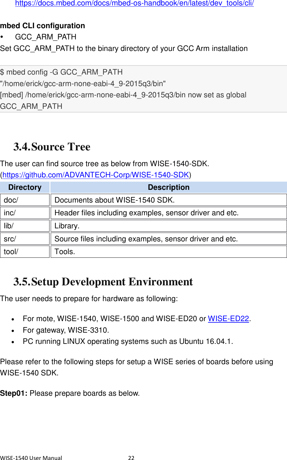 WISE-1540 User Manual  22 https://docs.mbed.com/docs/mbed-os-handbook/en/latest/dev_tools/cli/  mbed CLI configuration   GCC_ARM_PATH Set GCC_ARM_PATH to the binary directory of your GCC Arm installation  $ mbed config -G GCC_ARM_PATH &quot;/home/erick/gcc-arm-none-eabi-4_9-2015q3/bin&quot; [mbed] /home/erick/gcc-arm-none-eabi-4_9-2015q3/bin now set as global GCC_ARM_PATH   3.4. Source Tree The user can find source tree as below from WISE-1540-SDK. (https://github.com/ADVANTECH-Corp/WISE-1540-SDK) Directory   Description   doc/   Documents about WISE-1540 SDK.   inc/   Header files including examples, sensor driver and etc.   lib/   Library.   src/   Source files including examples, sensor driver and etc.   tool/   Tools.    3.5. Setup Development Environment The user needs to prepare for hardware as following:    For mote, WISE-1540, WISE-1500 and WISE-ED20 or WISE-ED22.  For gateway, WISE-3310.  PC running LINUX operating systems such as Ubuntu 16.04.1. Please refer to the following steps for setup a WISE series of boards before using WISE-1540 SDK.   Step01: Please prepare boards as below.   