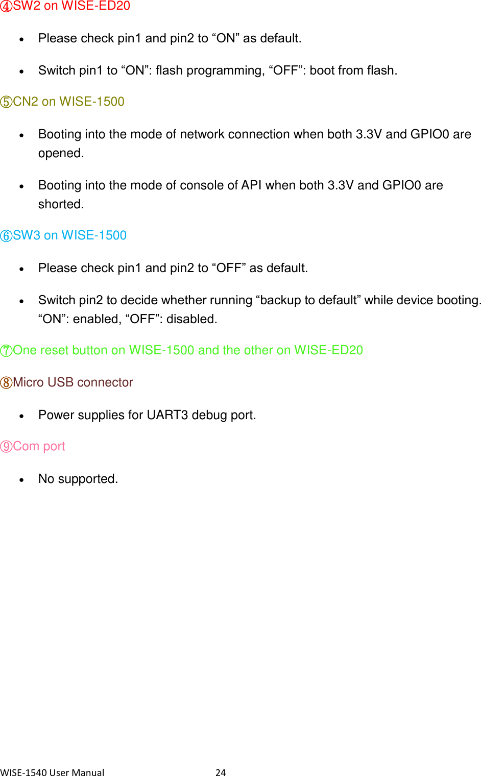 WISE-1540 User Manual  24 ④SW2 on WISE-ED20    Please check pin1 and pin2 to “ON” as default.  Switch pin1 to “ON”: flash programming, “OFF”: boot from flash. ⑤CN2 on WISE-1500    Booting into the mode of network connection when both 3.3V and GPIO0 are opened.  Booting into the mode of console of API when both 3.3V and GPIO0 are shorted. ⑥SW3 on WISE-1500    Please check pin1 and pin2 to “OFF” as default.  Switch pin2 to decide whether running “backup to default” while device booting. “ON”: enabled, “OFF”: disabled. ⑦One reset button on WISE-1500 and the other on WISE-ED20   ⑧Micro USB connector    Power supplies for UART3 debug port. ⑨Com port    No supported. 