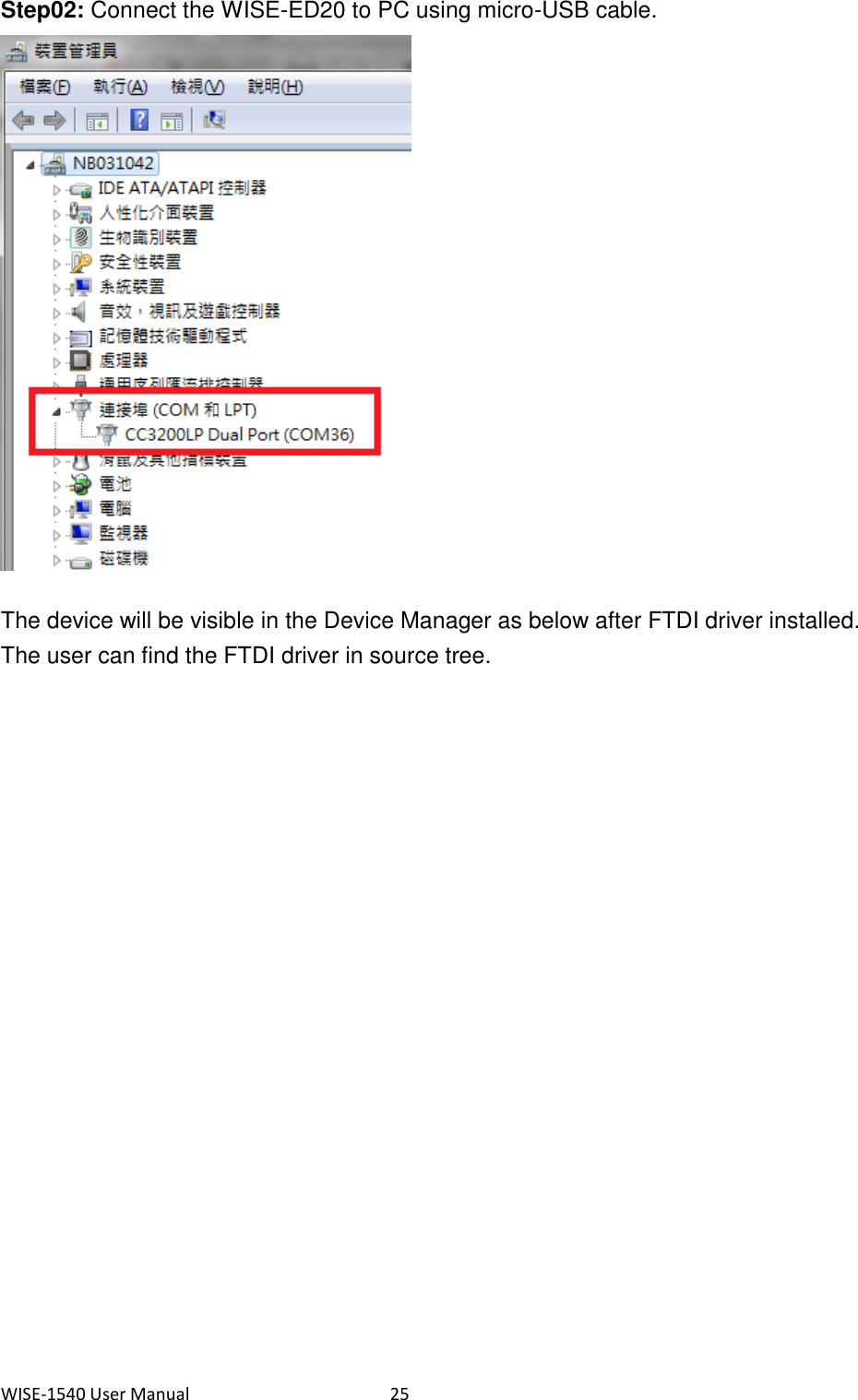 WISE-1540 User Manual  25 Step02: Connect the WISE-ED20 to PC using micro-USB cable.  The device will be visible in the Device Manager as below after FTDI driver installed. The user can find the FTDI driver in source tree.      