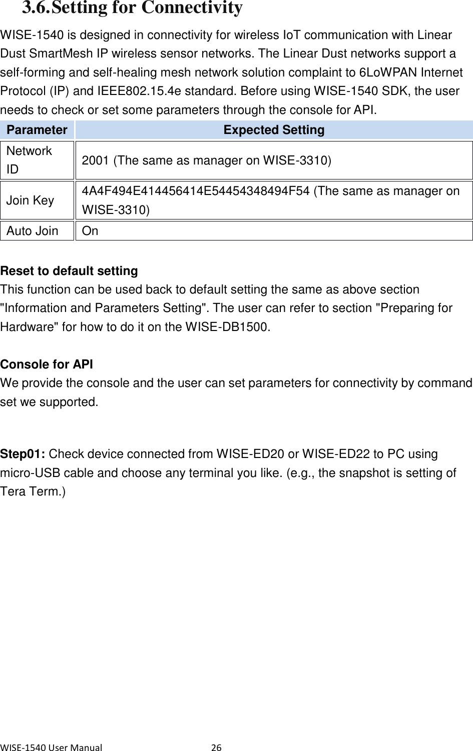 WISE-1540 User Manual  26 3.6. Setting for Connectivity WISE-1540 is designed in connectivity for wireless IoT communication with Linear Dust SmartMesh IP wireless sensor networks. The Linear Dust networks support a self-forming and self-healing mesh network solution complaint to 6LoWPAN Internet Protocol (IP) and IEEE802.15.4e standard. Before using WISE-1540 SDK, the user needs to check or set some parameters through the console for API. Parameter   Expected Setting   Network ID   2001 (The same as manager on WISE-3310)   Join Key   4A4F494E414456414E54454348494F54 (The same as manager on WISE-3310)   Auto Join   On    Reset to default setting This function can be used back to default setting the same as above section &quot;Information and Parameters Setting&quot;. The user can refer to section &quot;Preparing for Hardware&quot; for how to do it on the WISE-DB1500.  Console for API We provide the console and the user can set parameters for connectivity by command set we supported.  Step01: Check device connected from WISE-ED20 or WISE-ED22 to PC using micro-USB cable and choose any terminal you like. (e.g., the snapshot is setting of Tera Term.)   